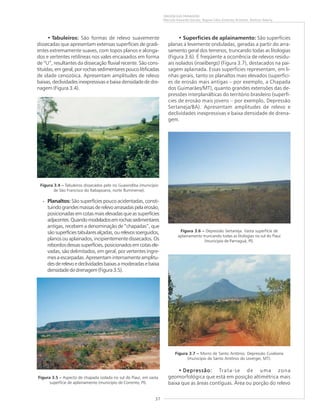 37
ORIGEM DAS PAISAGENS
Marcelo Eduardo Dantas, Regina Célia Gimenez Armesto, Amílcar Adamy
• Tabuleiros: São formas de relevo suavemente
dissecadas que apresentam extensas superfícies de gradi-
entes extremamente suaves, com topos planos e alonga-
dos e vertentes retilíneas nos vales encaixados em forma
de “U”, resultantes da dissecação fluvial recente. São cons-
tituídas, em geral, por rochas sedimentares pouco litificadas
de idade cenozóica. Apresentam amplitudes de relevo
baixas, declividades inexpressivas e baixa densidade de dre-
nagem (Figura 3.4).
• Planaltos: São superfícies pouco acidentadas, consti-
tuindograndesmassasderelevoarrasadaspelaerosão,
posicionadas em cotas mais elevadas que as superfícies
adjacentes.Quandomodeladosemrochassedimentares
antigas, recebem a denominação de “chapadas”, que
sãosuperfíciestabularesalçadas,ourelevossoerguidos,
planos ou aplainados, incipientemente dissecados. Os
rebordosdessassuperfícies,posicionadosemcotasele-
vadas, são delimitados, em geral, por vertentes íngre-
mes a escarpadas. Apresentam internamente amplitu-
desderelevoedeclividadesbaixasamoderadasebaixa
densidade de drenagem (Figura 3.5).
• Superfícies de aplainamento: São superfícies
planas a levemente onduladas, geradas a partir do arra-
samento geral dos terrenos, truncando todas as litologias
(Figura 3.6). É freqüente a ocorrência de relevos residu-
ais isolados (inselbergs) (Figura 3.7), destacados na pai-
sagem aplainada. Essas superfícies representam, em li-
nhas gerais, tanto os planaltos mais elevados (superfíci-
es de erosão mais antigas – por exemplo, a Chapada
dos Guimarães/MT), quanto grandes extensões das de-
pressões interplanálticas do território brasileiro (superfí-
cies de erosão mais jovens – por exemplo, Depressão
Sertaneja/BA). Apresentam amplitudes de relevo e
declividades inexpressivas e baixa densidade de drena-
gem.
• Depressão:Depressão:Depressão:Depressão:Depressão: Trata-se de uma zona
geomorfológica que está em posição altimétrica mais
baixa que as áreas contíguas. Área ou porção do relevo
Figura 3.4 ––––– Tabuleiros dissecados pelo rio Guaxindiba (município
de São Francisco do Itabapoana, norte fluminense).
Figura 3.5 ––––– Aspecto de chapada isolada no sul do Piauí, em vasta
superfície de aplainamento (município de Corrente, PI).
Figura 3.6 ––––– Depressão Sertaneja. Vasta superfície de
aplainamento truncando todas as litologias no sul do Piauí
(município de Parnaguá, PI).
Figura 3.7 ––––– Morro de Santo Antônio. Depressão Cuiabana
(município de Santo Antônio do Leverger, MT).
 