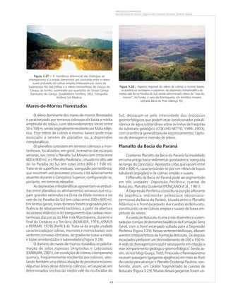 49
ORIGEM DAS PAISAGENS
Marcelo Eduardo Dantas, Regina Célia Gimenez Armesto, Amílcar Adamy
Mares-de-Morros Florestados
O relevo dominante dos mares-de-morros florestados
é caracterizado por terrenos colinosos de baixa a média
amplitude de relevo, com desnivelamentos locais entre
50e100m,sendooriginalmenterecobertoporMataAtlân-
tica. Esse relevo de colinas e morros baixos pode estar
associado a setores de planaltos ou a depressões
interplanálticas.
Os planaltos consistem em terrenos colinosos a mon-
tanhosos, localizados, em geral, no reverso das escarpas
serranas, tais como o Planalto Sul Mineiro (em cotas entre
600 e 900 m), e o Planalto Paulistano, situado no alto vale
do rio Paraíba do Sul (em cotas entre 800 e 1.100 m).
Trata-se de superfícies residuais, soerguidas por tectônica,
que resistiram aos processos erosivos e de aplainamento
atuantes durante o Cenozóico Superior, configurando-se,
portanto, em terrenos elevados.
As depressões interplanálticas apresentam-se embuti-
das entre planaltos ou alinhamentos serranos que ocu-
pam grandes extensões na Zona da Mata mineira e no
vale do rio Paraíba do Sul (em cotas entre 200 e 600 m).
Em termos gerais, esses terrenos foram originados por in-
fluência de rebaixamento tectônico, a partir da abertura
do oceano Atlântico e do soerguimento das cadeias mon-
tanhosas das serras do Mar e da Mantiqueira, durante o
final do Cretáceo e o Terciário (ALMEIDA, 1976; ASMUS
e FERRARI, 1978) (Perfil 3.4). Trata-se de ampla unidade
caracterizada por colinas, morrotes e morros baixos com
vertentes convexo-côncavas, de gradiente suave a médio
e topos arredondados e subnivelados (Figura 3.28).
O domínio de mares-de-morros notabiliza-se pela for-
mação de solos espessos (Argissolos e Latossolos)
(EMBRAPA, 2001), em condições de intenso intemperismo
químico, freqüentemente recobertos por colúvios, ates-
tando também uma efetiva atuação de processos erosivos.
Algumas áreas desse domínio colinoso, em especial, em
determinados trechos do médio vale do rio Paraíba do
Sul, destacam-se pela intensidade dos processos
geomorfológicos que podem estar condicionados pela di-
nâmica da água subterrânea sobre as linhas de fraqueza
do substrato geológico (COELHO NETTO, 1999, 2003),
com ocorrência generalizada de voçorocamentos, captu-
ras de drenagem e inversão de relevo.
Planalto da Bacia do Paraná
O extenso Planalto da Bacia do Paraná foi modelado
em uma antiga bacia sedimentar gondwânica, soerguida
ao longo do Cenozóico. Apresenta cotas que variam entre
300 e 800 m, caracterizando-se por um relevo de topos
tabulares (espigões) e de colinas amplas e suaves.
O Planalto da Bacia do Paraná pode ser segmentado
em três unidades: Depressão Periférica; cuestas de
Botucatu; Planalto Ocidental (PONÇANO et al., 1981).
A Depressão Periférica consiste na porção aflorante
da seqüência sedimentar paleozóica (devoniano-
permiana) da Bacia do Paraná, situada entre o Planalto
Atlântico e o front escarpado das cuestas de Botucatu,
constituindo-se de colinas amplas e suaves de baixa am-
plitude de relevo.
A cuesta de Botucatu é uma crista dissimétrica susten-
tada por cornijas de derrames basálticos da Formação Serra
Geral, com o front escarpado voltado para a Depressão
Periférica (Figura 3.29). Nessas vertentes declivosas, afloram
arenitosortoquartzíticosdaFormaçãoBotucatu.Osdegraus
escarpados perfazem um desnivelamento de 200 a 350 m.
A rede de drenagem principal é obseqüente em relação a
esse compartimento geológico-geomorfológico. Sendo as-
sim, os rios Mogi-Guaçu, Tietê, Piracicaba e Paranapanema
escavampassagens(gargantasepigênicas)emmeioaofront
da cuesta para alcançar o Planalto Ocidental Paulista, con-
ferindo, assim, um caráter fragmentado às cuestas de
Botucatu (Figura 3.29). Muitas dessas gargantas foram uti-
Figura 3.27 –Figura 3.27 –Figura 3.27 –Figura 3.27 –Figura 3.27 – A resistência diferencial das litologias ao
intemperismo e à erosão demonstra um contraste entre o relevo
suave ondulado de colinas amplas embasadas por xistos do
Supergrupo Rio das Velhas e o relevo montanhoso do maciço do
Caraça, ao fundo, sustentado por quartzitos do Grupo Caraça
(Santuário do Caraça, Quadrilátero Ferrífero, MG). Fotografia:
Antônio Ivo Medina.
Figura 3.28 –Figura 3.28 –Figura 3.28 –Figura 3.28 –Figura 3.28 – Aspecto regional do relevo de colinas e morros baixos
ocupados por pastagens e capoeiras, da depressão interplanáltica do
médio vale do rio Paraíba do Sul, sendo denominado relevo de “mar-de-
morros”. Ao fundo, a serra da Mantiqueira, em território mineiro
(estrada Barra do Piraí–Valença, RJ).
 