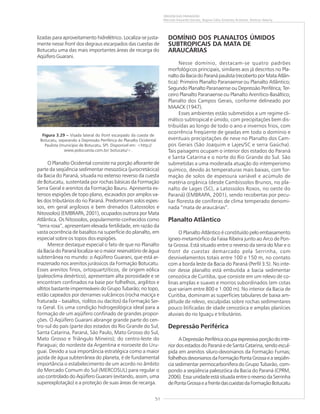 51
ORIGEM DAS PAISAGENS
Marcelo Eduardo Dantas, Regina Célia Gimenez Armesto, Amílcar Adamy
lizadas para aproveitamento hidrelétrico. Localiza-se justa-
mente nesse front dos degraus escarpados das cuestas de
Botucatu uma das mais importantes áreas de recarga do
Aqüífero Guarani.
O Planalto Ocidental consiste na porção aflorante de
parte da seqüência sedimentar mesozóica (jurocretácica)
da Bacia do Paraná, situada no extenso reverso da cuesta
de Botucatu, sustentada por rochas básicas da Formação
Serra Geral e arenitos da Formação Bauru. Apresenta ex-
tensos espigões de topo plano, escavados por amplos va-
les dos tributários do rio Paraná. Predominam solos espes-
sos, em geral argilosos e bem drenados (Latossolos e
Nitossolos) (EMBRAPA, 2001), ocupados outrora por Mata
Atlântica. Os Nitossolos, popularmente conhecidos como
“terra roxa”, apresentam elevada fertilidade, em razão da
vasta ocorrência de basaltos na superfície do planalto, em
especial sobre os topos dos espigões.
Merece destaque especial o fato de que no Planalto
da Bacia do Paraná localiza-se o maior reservatório de água
subterrânea no mundo: o Aqüífero Guarani, que está ar-
mazenado nos arenitos jurássicos da Formação Botucatu.
Esses arenitos finos, ortoquartzíticos, de origem eólica
(paleoclima desértico), apresentam alta porosidade e se
encontram confinados na base por folhelhos, argilitos e
siltitos bastante impermeáveis do Grupo Tubarão; no topo,
estão capeados por derrames vulcânicos (rocha maciça e
fraturada – basaltos, riolitos ou dacitos) da Formação Ser-
ra Geral. Eis uma condição hidrogeológica ideal para a
formação de um aqüífero confinado de grandes propor-
ções. O Aqüífero Guarani abrange grande parte do cen-
tro-sul do país (parte dos estados do Rio Grande do Sul,
Santa Catarina, Paraná, São Paulo, Mato Grosso do Sul,
Mato Grosso e Triângulo Mineiro); do centro-leste do
Paraguai; do nordeste da Argentina e noroeste do Uru-
guai. Devido a sua importância estratégica como a maior
jazida de água subterrânea do planeta, é de fundamental
importância o estabelecimento de um acordo no âmbito
do Mercado Comum do Sul (MERCOSUL) para regular o
uso controlado do Aqüífero Guarani (evitando, assim, uma
superexplotação) e a proteção de suas áreas de recarga.
DOMÍNIO DOS PLANALTOS ÚMIDOS
SUBTROPICAIS DA MATA DE
ARAUCÁRIAS
Nesse domínio, destacam-se quatro padrões
morfológicos principais, similares aos já descritos no Pla-
naltodaBaciadoParanápaulista(recobertoporMataAtlân-
tica): Primeiro Planalto Paranaense ou Planalto Atlântico;
Segundo Planalto Paranaense ou Depressão Periférica; Ter-
ceiro Planalto Paranaense ou Planalto Arenítico-Basáltico;
Planalto dos Campos Gerais, conforme delineado por
MAACK (1947).
Esses ambientes estão submetidos a um regime cli-
mático subtropical e úmido, com precipitações bem dis-
tribuídas ao longo de todo o ano e invernos frios, com
ocorrência freqüente de geadas em todo o domínio e
eventuais precipitações de neve no Planalto dos Cam-
pos Gerais (São Joaquim e Lajes/SC e serra Gaúcha).
Tais paisagens ocupam o interior dos estados do Paraná
e Santa Catarina e o norte do Rio Grande do Sul. São
submetidas a uma moderada atuação do intemperismo
químico, devido às temperaturas mais baixas, com for-
mação de solos de espessura variável e acúmulo de
matéria orgânica (desde Cambissolos Brunos, no pla-
nalto de Lages (SC), a Latossolos Roxos, no oeste do
Paraná) (EMBRAPA, 2001), sendo recobertas por pecu-
liar floresta de coníferas de clima temperado denomi-
nada “mata de araucárias”.
Planalto Atlântico
O Planalto Atlântico é constituído pelo embasamento
ígneo-metamórfico da Faixa Ribeira junto ao Arco de Pon-
ta Grossa. Está situado entre o reverso da serra do Mar e o
front de cuestas demarcado pela Serrinha, com
desnivelamentos totais entre 100 e 150 m, no contato
com a borda leste da Bacia do Paraná (Perfil 3.5). No inte-
rior desse planalto está embutida a bacia sedimentar
cenozóica de Curitiba, que consiste em um relevo de co-
linas amplas e suaves e morros subordinados (em cotas
que variam entre 800 e 1.000 m). No interior da Bacia de
Curitiba, dominam as superfícies tabulares de baixa am-
plitude de relevo, esculpidas sobre rochas sedimentares
pouco litificadas de idade cenozóica e amplas planícies
aluviais do rio Iguaçu e tributários.
Depressão Periférica
ADepressãoPeriféricaocupaexpressivaporçãodointe-
rior dos estados do Paraná e de Santa Catarina, sendo escul-
pida em arenitos siluro-devonianos da Formação Furnas;
folhelhosdevonianosdaFormaçãoPontaGrossaeaseqüên-
cia sedimentar permocarbonífera do Grupo Tubarão, com-
pondo a seqüência paleozóica da Bacia do Paraná (CPRM,
2006). Essa unidade está situada entre o reverso da Serrinha
dePontaGrossaeafrentedascuestasdaFormaçãoBotucatu
Figura 3.29 ––––– Visada lateral do front escarpado da cuesta de
Botucatu, separando a Depressão Periférica do Planalto Ocidental
Paulista (município de Botucatu, SP). Disponível em: <http://
www.polocuesta.com.br/ botucatu/>.
 