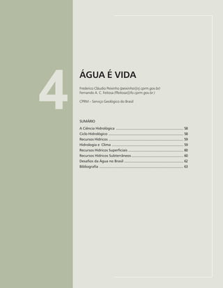 57
ÁGUA É VIDA
Frederico Peixinho, Fernando Feitosa
4
ÁGUA É VIDA
Frederico Cláudio Peixinho (peixinho@rj.cprm.gov.br)
Fernando A. C. Feitosa (ffeitosa@fo.cprm.gov.br )
CPRM – Serviço Geológico do Brasil
SUMÁRIO
A Ciência Hidrológica ................................................................. 58
Ciclo Hidrológico ........................................................................ 58
Recursos Hídricos ........................................................................ 59
Hidrologia e Clima ..................................................................... 59
Recursos Hídricos Superficiais ..................................................... 60
Recursos Hídricos Subterrâneos.................................................. 60
Desafios da Água no Brasil ......................................................... 62
Bibliografia ................................................................................. 63
 