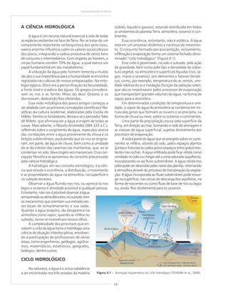 58
GEODIVERSIDADE DO BRASIL
A CIÊNCIA HIDROLÓGICA
A água é um recurso natural essencial à vida de todas
as espécies existentes na face da Terra. Por se tratar de um
componente importante na bioquímica dos seres vivos,
exerce enorme influência sobre os valores socioculturais
dos povos, integrando a cadeia produtiva de vários bens
de consumo e intermediários. Com respeito ao homem, o
corpo humano contém 70% de água, a qual exerce um
papel fundamental em seu metabolismo.
A utilização da água pelo homem remonta a muitos
séculos e sua importância para a humanidade se encontra
registrada nas culturas de nossos antepassados. Na mito-
logia egípcia, Osíris era a personificação da fecundidade,
a fonte total e criadora das águas. Os gregos considera-
vam os rios e as fontes filhos do deus Oceano e os
divinizavam, dedicando-lhes oferendas.
Essa visão mitológica dos povos antigos começou a
ser abalada com as primeiras concepções científicas e filo-
sóficas da cultura ocidental, elaboradas pela Escola de
Mileto. Dentre os fundadores, destaca-se o pensador Tales
de Mileto, que afirmava ser a água a origem de todas as
coisas. Mais adiante, o filósofo Aristóteles (384-322 a.C.),
refletindo sobre o surgimento da água, especulou acerca
das correlações entre a água proveniente da chuva e os
lençóis subterrâneos, postulando que os rios se origina-
ram, em parte, de água de chuva, bem como a umidade
do ar do interior das cavernas nas montanhas, que, ao se
condensar no solo, dava origem aos mananciais. Essa con-
cepção filosófica se aproximou do conceito preconizado
pela ciência hidrológica.
A hidrologia, em seu conceito etimológico, é a ciên-
cia que estuda a ocorrência, a distribuição, o movimento
e as propriedades da água na atmosfera, na superfície e
no subsolo terrestre.
Observar a água fluindo nos rios, ou apreciá-la nos
lagos e oceanos é atividade acessível a qualquer pessoa.
Entretanto, não nos é possível observar a água
armazenadanaatmosferae/ounosubsolonem
os mecanismos que orientam sua entrada nes-
ses locais de armazenamento e sua saída.
Quando a água evapora, ela desaparece na
atmosfera como vapor; quando se infiltra no
subsolo, torna-se invisível aos nossos olhos.
A complexidade dos processos que en-
volvem o ciclo da água torna a hidrologia uma
ciência de atuação interdisciplinar, envolven-
do a participação de profissionais de várias
áreas, como engenheiros, geólogos, agrôno-
mos, matemáticos, estatísticos, geógrafos,
biólogos, dentre outros.
CICLO HIDROLÓGICO
Na natureza, a água é a única substância
a ser encontrada nos três estados da matéria
(sólido, líquido e gasoso), estando distribuída em todos
os ambientes do planeta Terra: atmosfera, oceanos e con-
tinentes.
Essa ocorrência, entretanto, não é estática. A água
está em um processo dinâmico e contínuo de movimen-
to. O conjunto formado por precipitação, escoamento,
infiltração e evaporação forma um sistema fechado deno-
minado “ciclo hidrológico” (Figura 4.1).
Esse ciclo é governado, no solo e subsolo, pela ação
da gravidade, bem como pelo tipo e densidade da cober-
tura vegetal; na atmosfera e superfícies líquidas (rios, la-
gos, mares e oceanos), por elementos e fatores climáti-
cos, como, por exemplo, temperatura do ar, ventos, umi-
dade relativa do ar e insolação (função da radiação solar),
que são os responsáveis pelos processos de evaporação
que transportam grandes volumes de água, na forma de
vapor, para a atmosfera.
Em determinadas condições de temperatura e umi-
dade, o vapor de água da atmosfera se condensa em mi-
núsculas gotas que formam as nuvens e se precipita, na
forma de chuva ou neve, sobre os oceanos e continentes.
Uma parte da precipitação escoa pela superfície da
Terra, em direção ao mar, formando a rede de drenagem e
as massas de água superficial, sujeitas diretamente aos
processos de evaporação.
A outra parte da água que se precipita sobre os conti-
nentes se infiltra, através do solo, pelos espaços abertos
(juntas e fraturas) ou pelos poros (espaços entre grãos) exis-
tentes nas rochas. A água infiltrada pode ficar retida como
umidade no solo ou chegar até a zona saturada (aqüíferos),
incorporando-se ao fluxo subterrâneo. A água retida nos
solospodeserabsorvidapelasraízesdasplantas,retornando
à atmosfera através do processo de transpiração da vegeta-
ção. A água incorporada ao fluxo subterrâneo pode ressur-
gir na superfície, nas zonas de descarga dos aqüíferos, na
forma de nascentes ou como fluxo de base de rios ou lagos
ou, ainda, fluir diretamente para os oceanos.
Figura 4.1 – Ilustração esquemática do ciclo hidrológico (TEIXEIRA et al., 2000).
 