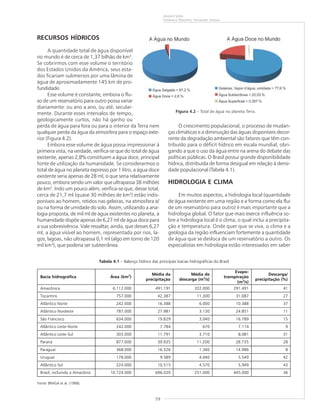 59
ÁGUA É VIDA
Frederico Peixinho, Fernando Feitosa
RECURSOS HÍDRICOS
A quantidade total de água disponível
no mundo é de cerca de 1,37 bilhão de km3
.
Se cobrirmos com esse volume o território
dos Estados Unidos da América, seus esta-
dos ficariam submersos por uma lâmina de
água de aproximadamente 145 km de pro-
fundidade.
Esse volume é constante, embora o flu-
xo de um reservatório para outro possa variar
diariamente: ou ano a ano, ou até, secular-
mente. Durante esses intervalos de tempo,
geologicamente curtos, não há ganho ou
perda de água para fora ou para o interior da Terra nem
qualquer perda da água da atmosfera para o espaço exte-
rior (Figura 4.2).
Embora esse volume de água possa impressionar à
primeira vista, na verdade, verifica-se que do total de água
existente, apenas 2,8% constituem a água doce, principal
fonte de utilização da humanidade. Se considerarmos o
total de água no planeta expresso por 1 litro, a água doce
existente seria apenas de 28 ml, o que seria relativamente
pouco, embora sendo um valor que ultrapassa 38 milhões
de km3
. Indo um pouco além, verifica-se que, desse total,
cerca de 21,7 ml (quase 30 milhões de km3
) estão indis-
poníveis ao homem, retidos nas geleiras, na atmosfera e/
ou na forma de umidade do solo. Assim, utilizando a ana-
logia proposta, de mil ml de água existentes no planeta, a
humanidade dispõe apenas de 6,27 ml de água doce para
a sua sobrevivência. Vale ressaltar, ainda, que desses 6,27
ml, a água visível ao homem, representada por rios, la-
gos, lagoas, não ultrapassa 0,1 ml (algo em torno de 120
mil km3
), que poderia ser subterrânea.
Figura 4.2 – Total de água no planeta Terra.
O crescimento populacional, o processo de mudan-
ças climáticas e a diminuição das águas disponíveis decor-
rente da degradação ambiental são fatores que têm con-
tribuído para o déficit hídrico em escala mundial, obri-
gando a que o uso da água entre na arena do debate das
políticas públicas. O Brasil possui grande disponibilidade
hídrica, distribuída de forma desigual em relação à densi-
dade populacional (Tabela 4.1).
HIDROLOGIA E CLIMA
Em muitos aspectos, a hidrologia local (quantidade
de água existente em uma região e a forma como ela flui
de um reservatório para outro) é mais importante que a
hidrologia global. O fator que mais exerce influência so-
bre a hidrologia local é o clima, o qual inclui a precipita-
ção e temperatura. Onde quer que se viva, o clima e a
geologia da região influenciam fortemente a quantidade
de água que se desloca de um reservatório a outro. Os
especialistas em hidrologia estão interessados em saber
Tabela 4.1 – Balanço hídrico das principais bacias hidrográficas do Brasil
Bacia hidrográfica Área (km2
)
Média da
precipitação
Média de
descarga (m3
/s)
Evapo-
transpiração
(m3
/s)
Descarga/
precipitação (%)
Amazônica 6.112.000 491.191 202.000 291.491 41
Tocantins 757.000 42.387 11.300 31.087 27
Atlântico Norte 242.000 16.388 6.000 10.388 37
Atlântico Nordeste 787.000 27.981 3.130 24.851 11
São Francisco 634.000 19.829 3.040 16.789 15
Atlântico Leste-Norte 242.000 7.784 670 7.114 9
Atlântico Leste-Sul 303.000 11.791 3.710 8.081 31
Paraná 877.000 39.935 11.200 28.735 28
Paraguai 368.000 16.326 1.340 14.986 8
Uruguai 178.000 9.589 4.040 5.549 42
Atlântico Sul 224.000 10.515 4.570 5.949 43
Brasil, incluindo a Amazônia 10.724.000 696.020 251.000 445.000 36
Fonte: BRAGA et al. (1998).
 