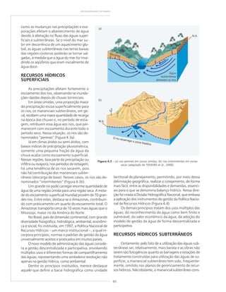 60
GEODIVERSIDADE DO BRASIL
como as mudanças nas precipitações e eva-
porações afetam o abastecimento de água
devido à alteração no fluxo das águas super-
ficiais e subterrâneas. Se o nível do mar su-
bir em decorrência de um aquecimento glo-
bal, as águas subterrâneas nas terras baixas
das regiões costeiras poderão se tornar sal-
gadas, à medida que a água do mar for inva-
dindo os aqüíferos que eram inicialmente de
água doce.
RECURSOS HÍDRICOS
SUPERFICIAIS
As precipitações afetam fortemente o
escoamento dos rios, observando-se inunda-
ções rápidas depois de chuvas torrenciais.
Em áreas úmidas, uma proporção maior
da precipitação escoa superficialmente para
os rios; os mananciais subterrâneos, em ge-
ral,recebemumamaiorquantidadederecarga
na época das chuvas e, no período de estia-
gem, retribuem essa água aos rios, que per-
manecem com escoamento durante todo o
período seco. Nessa situação, os rios são de-
nominados “perenes” (Figura 4.3a).
Já em climas áridos ou semi-áridos, com
baixos índices de precipitação pluviométrica,
somente uma pequena fração da água da
chuva acaba como escoamento superficial.
Nessas regiões, boa parte da precipitação ou
infiltra ou evapora; nos períodos de estiagem,
há uma tendência de os rios secarem, pois
não há contribuição dos mananciais subter-
râneos (descarga de base). Nesses casos, os rios são de-
nominados “intermitentes” (Figura 4.3b).
Um grande rio pode carregar enorme quantidade de
água de uma região úmida para uma região seca. A meta-
de do escoamento superficial mundial provém de 70 gran-
des rios. Entre estes, destaca-se o Amazonas, contribuin-
do com praticamente um quarto do escoamento total. O
Amazonas transporta cerca de 10 vezes mais águas que o
Mississipi, maior rio da América do Norte.
No Brasil, país de dimensão continental, com grande
diversidade fisiográfica, hidrológica, ambiental, econômi-
ca e social, foi instituída, em 1997, a Política Nacional de
Recursos Hídricos – um marco institucional –, a qual in-
corpora princípios, normas e padrões de gestão da água
universalmente aceitos e praticados em muitos países.
O novo modelo de administração das águas conside-
ra a gestão descentralizada e participativa, envolvendo
múltiplos usos e diferentes formas de compartilhamento
das águas, representando uma verdadeira revolução não
apenas na gestão hídrica, como ambiental.
Dentre os princípios instituídos, merece destaque
aquele que define a bacia hidrográfica como unidade
Figura 4.3 – (a) rios perenes em zonas úmidas; (b) rios intermitentes em zonas
secas (adaptado de TEIXEIRA et al., 2000).
territorial de planejamento, permitindo, por meio dessa
delimitação geográfica, realizar o cotejamento, de forma
mais fácil, entre as disponibilidades e demandas, essenci-
ais para o que se denomina balanço hídrico. Nessa dire-
ção foi criada a Divisão Hidrográfica Nacional, que embasa
a aplicação dos instrumentos de gestão da Política Nacio-
nal de Recursos Hídricos (Figura 4.4).
Os demais princípios tratam dos usos múltiplos das
águas; do reconhecimento da água como bem finito e
vulnerável; do valor econômico da água; da adoção do
modelo de gestão da água de forma descentralizada e
participativa.
RECURSOS HÍDRICOS SUBTERRÂNEOS
Certamente, pelo fato de a utilização das águas sub-
terrâneas ser, relativamente, mais barata e as obras não
serem tão fotogênicas quanto as barragens e estações de
tratamento construídas para utilização das águas de su-
perfície, o manancial subterrâneo tem sido, freqüente-
mente, omitido nos planos de gerenciamento de recur-
sos hídricos. Não obstante, o manancial subterrâneo cons-
(a)
(b)
 