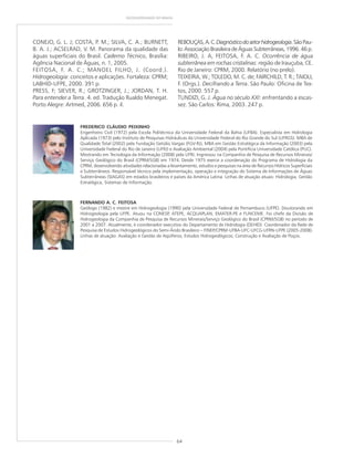 64
GEODIVERSIDADE DO BRASIL
CONEJO, G. L. J; COSTA, P. M.; SILVA, C. A.; BURNETT,
B. A. J.; ACSELRAD, V. M. Panorama da qualidade das
águas superficiais do Brasil. Caderno Técnico, Brasília:
Agência Nacional de Águas, n. 1, 2005.
FEITOSA, F. A. C.; MANOEL FILHO, J. (Coord.).
Hidrogeologia: conceitos e aplicações. Fortaleza: CPRM;
LABHID-UFPE, 2000. 391 p.
PRESS, F; SIEVER, R.; GROTZINGER, J.; JORDAN, T. H.
Para entender a Terra. 4. ed. Tradução Rualdo Menegat.
Porto Alegre: Artmed, 2006. 656 p. il.
REBOUÇAS,A.C.Diagnósticodosetorhidrogeologia.SãoPau-
lo:Associação Brasileira de Águas Subterrâneas, 1996. 46 p.
RIBEIRO, J. A; FEITOSA, F. A. C. Ocorrência de água
subterrânea em rochas cristalinas: região de Irauçuba, CE.
Rio de Janeiro: CPRM, 2000. Relatório (no prelo).
TEIXEIRA, W.; TOLEDO, M. C. de; FAIRCHILD, T. R.; TAIOLI,
F. (Orgs.). Decifrando a Terra. São Paulo: Oficina de Tex-
tos, 2000. 557 p.
TUNDIZI, G. J. Água no século XXI: enfrentando a escas-
sez. São Carlos: Rima, 2003. 247 p.
FREDERICO CLÁUDIO PEIXINHO
Engenheiro Civil (1972) pela Escola Politécnica da Universidade Federal da Bahia (UFBA). Especialista em Hidrologia
Aplicada (1973) pelo Instituto de Pesquisas Hidráulicas da Universidade Federal do Rio Grande do Sul (UFRGS). MBA de
Qualidade Total (2002) pela Fundação Getúlio Vargas (FGV-RJ), MBA em Gestão Estratégica da Informação (2003) pela
Universidade Federal do Rio de Janeiro (UFRJ) e Avaliação Ambiental (2004) pela Pontifícia Universidade Católica (PUC).
Mestrando em Tecnologia da Informação (2008) pela UFRJ. Ingressou na Companhia de Pesquisa de Recursos Minerais/
Serviço Geológico do Brasil (CPRM/SGB) em 1974. Desde 1975 exerce a coordenação do Programa de Hidrologia da
CPRM, desenvolvendo atividades relacionadas a levantamento, estudos e pesquisas na área de Recursos Hídricos Superficiais
e Subterrâneos. Responsável técnico pela implementação, operação e integração do Sistema de Informações de Águas
Subterrâneas (SIAGAS) em estados brasileiros e países da América Latina. Linhas de atuação atuais: Hidrologia, Gestão
Estratégica, Sistemas de Informação.
FERNANDO A. C. FEITOSA
Geólogo (1982) e mestre em Hidrogeologia (1990) pela Universidade Federal de Pernambuco (UFPE). Doutorando em
Hidrogeologia pela UFPE. Atuou na CONESP, ATEPE, ACQUAPLAN, EMATER-PE e FUNCEME. Foi chefe da Divisão de
Hidrogeologia da Companhia de Pesquisa de Recursos Minerais/Serviço Geológico do Brasil (CPRM/SGB) no período de
2001 a 2007. Atualmente, é coordenador executivo do Departamento de Hidrologia (DEHID). Coordenador da Rede de
Pesquisa de Estudos Hidrogeológicos do Semi-Árido Brasileiro – FINEP/CPRM-UFBA-UFC-UFCG-UFRN-UFPE (2005-2008).
Linhas de atuação: Avaliação e Gestão de Aqüíferos; Estudos Hidrogeológicos; Construção e Avaliação de Poços.
 
