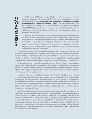 APRESENTAÇÃO O Ministério de Minas e Energia (MME), por intermédio da Secretaria de
Geologia, Mineração e Transformação Mineral, tem a satisfação de entregar à
sociedade brasileira o livro GEODIVERSIDADE DO BRASIL: Conhecer o Passado,
para Entender o Presente e Prever o Futuro. Com a elaboração desta cole-
tânea, a Companhia de Pesquisa de Recursos Minerais/Serviço Geológico do Bra-
sil (CPRM/SGB) objetiva oferecer aos diversos segmentos da sociedade uma tra-
dução do conhecimento geológico-científico, com vistas à sua aplicação ao uso
adequado do território.
Mais do que um lançamento, este produto representa passo fundamental
no esforço para a consolidação definitiva, tanto internamente, quanto no seio
da sociedade, do conceito de geodiversidade, que veio para estabelecer protoco-
lo facilitador de comunicação com os vários setores de governo, mediante abor-
dagem integrada do meio físico terrestre, considerando-se aspectos dos recursos
existentes, como uma contribuição a ser levada em conta no planejamento do
ordenamento territorial sustentável.
Em termos de topologia das informações e comunicação, buscou-se utilizar uma lin-
guagem ao mesmo tempo precisa (porém sem se aprofundar em demasia nos conceitos
técnico-científicos) e de compreensão universal, entendendo-se que o público-alvo a que
esta obra se destina é muito variado. Em suma, o objetivo é popularizar a geodiversidade,
mostrando suas múltiplas aplicações em vários setores sociais, ambientais e econômicos.
As abordagens, nos 14 capítulos subseqüentes, vão desde a origem e a evolução do
planeta Terra até os dias atuais, juntamente com a evolução, aparecimento e extinção de
espécies ao longo do tempo geológico, utilizando-se os estudos paleontológicos. Atenção
especial é dada à água, substância vital para a vida, e às imensas riquezas minerais, tanto no
continente, quanto no fundo marinho.
Mostra-se, também, a imensa fragilidade do meio físico, em relação às áreas costeiras,
as características e aplicações dos solos tropicais, o potencial do patrimônio geológico para
o geoturismo e a geoconservação. São apresentados, de forma sucinta, os riscos relativos
ao deslizamento de encostas, inundações, tremores de terra e desertificação (arenização), o
uso imprescindível da geodiversidade para entendermos melhor as mudanças climáticas
globais, empregando-se abordagem humanística e a aplicação desses conhecimentos em
várias áreas e setores produtivos.
No último capítulo, apresentam-se, de forma sintética, os grandes geossistemas for-
madores do território nacional, suas limitações e potencialidades, considerando-se a cons-
tituição litológica da supra e da infra-estrutura geológica. São abordadas, também, as ca-
racterísticas geotécnicas, as coberturas de solos, a migração, acumulação e disponibilidade
de recursos hídricos, as vulnerabilidades e capacidades de suportes à implantação das diver-
sas atividades antrópicas dependentes dos fatores geológicos e a disponibilidade de recur-
sos minerais essenciais para o desenvolvimento econômico-social do país. No final do livro é
apresentado em CD-ROM em 74 painéis, a história da origem e evolução do planeta Terra,
dos primórdios aos dias de hoje.
 
