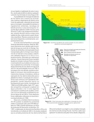 71
RECURSOS MINERAIS DO MAR
Luiz Roberto Martins e Kaiser de Souza
res aos ligados à explotação de areia e casca-
lho, exceto pela tendência seletiva e geografi-
camente mais limitada em área (Figura 5.8).
A possibilidade de mineração de pláceres
de mar aberto será a mesma nas acumula-
ções costeiras e dependente de fatores como
custo da exploração, obtenção de permissão
para a mineração, necessidade de satisfazer a
regulamentos ambientais, tecnologia de
beneficiamento e custos de transporte. En-
quanto alguns pláceres contêm recursos como
ilmenita e rutilo e são amplamente distribuí-
dos, estanho aluvial é restrito a áreas como
sudeste da Ásia, onde ocorrem a partir de gra-
nitos estaníferos. Pláceres comerciais de ouro
são menos freqüentes e os de diamante, com-
parativamente raros.
O sul da costa da Namíbia é a principal
fontedosdiamantesmarinhos.Antesde1961,
esses diamantes eram obtidos pela minera-
ção de terraços ao norte do rio Orange. Dia-
mantes de kimberlitos intemperizados foram
transportados pelo rio Orange e seus tributá-
rios do rio Vaal até a zona costeira, onde fo-
ram coletados (Figuras 5.9, 5.10 e 5.11) e,
posteriormente, soterrados por sedimentos
calcários. Muitos diamantes foram também
levados em direção norte por fortes correntes
e eventualmente acumulados em areias e la-
mas na plataforma continental. A mineração
desses diamantes de mar aberto em águas de
até 35 m de profundidade iniciou em 1961 e
prosseguiu por uma década, quando as ativi-
dades se tornaram não-econômicas para a
maioria das empresas mineradoras, sendo as
operações de mar aberto deslocadas para a
plataforma interna. A produção em zonas in-
ternas rasas continuou com operadoras inde-
pendentes usando pequenos barcos ou
bombeamento para a praia. A produção em
1996 foi de 90.000 quilates. Após 1971, gran-
des companhias começaram a explorar em
águas profundas e nos 12 anos seguintes
constataram a existência de cascalhos comer-
ciais ricos em diamantes na plataforma mé-
dia em águas de até 200 m. Esses depósitos
foram explotados utilizando-se novas técni-
cas desenvolvidas em 1990.
Nesse ano, a De Beers Marine produziu
29.195 quilates na plataforma continental
média e a produção subiu para 470.000 qui-
lates em 1996, quando representou um terço
da produção de diamantes na Namíbia. Em
1997, a exploração de diamante da Namíbia e África do
Sul estendeu-se à isóbata de 500 m. Os estudos revelaram
que as camadas produtivas de mar aberto da Namíbia e
Figura 5.8 – Ocorrência de pláceres de minerais pesados na zona costeira e
plataforma continental adjacente.
Figura 5.9 – Áreas licenciadas para exploração e mineração do sul da
África apresentando batimetria e principais pontos operacionais
(GARNETT, 1999b).
África do Sul devem sua origem a uma complexa interação
de sistemas de alta energia fluvial, marinha e eólica que
operaram no oeste da costa pelo menos desde o Oligoceno.
 