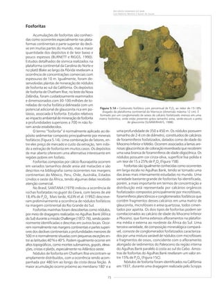 75
RECURSOS MINERAIS DO MAR
Luiz Roberto Martins e Kaiser de Souza
Fosforitas
Acumulações de fosforitas são conheci-
das como ocorrentes especialmente nas plata-
formas continentais e parte superior do decli-
ve em muitas partes do mundo, mas a maior
quantidade dos depósitos é de teor baixo e
pouco espessos (BURNETT e RIGGS, 1990).
Estudos detalhados de sísmica realizados na
plataforma continental da Carolina do Norte e
no platô Blake ao largo da Flórida revelaram a
ocorrência de concentrações comerciais com
espessuras de 10 m. Igualmente, foram de-
senvolvidas plantas de mineração de nódulos
de fosforita ao sul da Califórnia. Os depósitos
de fosforita de Chatham Rise, no leste da Nova
Zelândia, foram cuidadosamente examinados
e dimensionados com 30-100 milhões de to-
neladas de rocha fosfática delineada com um
potencial adicional de glauconita rica em po-
tássio, associada à fosforita. Estudos relativos
aoimpactoambientaldemineraçãodefosforita
a profundidades superiores a 700 m não fo-
ram ainda estabelecidos.
O termo “fosforita” é normalmente aplicado ao de-
pósito sedimentar composto principalmente por minerais
fosfáticos (Figura 5.14). Uma combinação de fatores, en-
tre eles preço de mercado e custo da extração, tem inibi-
do a extração de fosforita em muitos casos. Os depósitos
de mar aberto oferecem uma alternativa interessante em
regiões pobres em fosfato.
Fosforitas compostas por cálcio-fluorapatita ocorrem
em variados tamanhos desde areia até matacões e são
descritos na bibliografia como ocorrentes nas margens
continentais do México, Peru, Chile, Austrália, Estados
Unidos e oeste da África, tendo algumas delas recebido
atenção comercial.
No Brasil, SANTANA (1979) indicou a ocorrência de
rochas fosfatadas no guyot do Ceará, com teores de até
18,4% de P2
O5
. Mais tarde, KLEIN et al. (1992) descreve-
ram preliminarmente a ocorrência de nódulos fosfáticos
na margem continental do Rio Grande do Sul.
Fosforitas marinhas foram descobertas como nódulos,
por meio de dragagens realizadas no Agulhas Bank (África
doSul)duranteamissãoChallenger(1872-76),sendoposte-
riormente identificadas e descritas em outros locais. Ocor-
remnormalmentenasmargenscontinentaisepartessuperi-
ores dos declives continentais a profundidades menores de
500 m e normalmente situadas com pequenas exceções en-
tre as latitudes 40°N e 40°S. Podem igualmente ocorrer em
altostopográficos,comomontessubmarinos,guyots,eleva-
ções, cristas e platôs, especialmente no Atlântico oeste.
Nódulos de fosforita em Chatham Rise encontram-se
amplamente distribuídos, com a ocorrência sendo acom-
panhada por 480 km ao longo da crista dessa feição. A
maior acumulação ocorre próximo ao meridiano 180° e a
uma profundidade de 350 a 450 m. Os nódulos possuem
tamanho de 2-4 cm de diâmetro, constituídos de calcários
de foraminíferos fosfatizados, datados como de idade do
Mioceno Inferior e Médio. Ocorrem associados a lamas are-
nosas glauconíticas de coloração esverdeada que recobrem
uma vasa branca de foraminíferos de idade oligocênica. Os
nódulos possuem cor cinza-oliva, superfície lisa polida e
um teor de 15 a 25% de P2
O5
(Figura 15B).
Fosforitassãoigualmenteconhecidascomoocorrentes
em larga escala no Agulhas Bank, tendo se tornado uma
das áreas mais intensamente estudadas no mundo. Uma
variedade bastante grande de fosforitas foi identificada,
porém, a mais importante em termos de concentração e
distribuição está representada por calcários orgânicos
fosfatizados compostos principalmente por microfósseis,
foraminíferos planctônicos e conglomerados fosfáticos que
contêm fragmentos desses calcários em uma matriz de
glauconita, microfósseis e areia quartzosa, todos cimen-
tados por apatita. Os dois tipos de fosforitas podem ser
correlacionados ao calcário de idade do Mioceno Inferior
a Plioceno, que forma extensos afloramentos na platafor-
ma média e externa ao nordeste da África do Sul. Uma
terceira variedade, de composição mineralógica compará-
vel, consiste de conglomerados fosfatizados caracteriza-
dos por uma mistura variável de nódulos com microfósseis
e fragmentos de ossos, coincidente com o afloramento
alongado de sedimentos do Paleoceno da região interna
do Agulhas Bank paralelo à costa ao sul do Cabo. Amos-
tras de fosforitas do Agulhas Bank revelaram um valor en-
tre 15% de P2
O5
(Figura 15C).
Nódulos de fosforita foram identificados na Califórnia
em 1937, durante uma dragagem realizada pelo Scripps
Figura 5.14 ––––– Carbonato fosfático com percentual de P2
O5
ao redor de 15-18%
dragado da plataforma continental do Marrocos (dimensão máxima 12 cm). É
formado por um conglomerado de seixos de calcário fosfatizado imersos em uma
matriz fosforítica, onde estão presentes grãos tamanho areia, verde-escuro a preto
de glauconita (SUMMERHAYS, 1998).
 