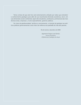 Temos certeza de que este livro será extremamente utilizado por todos que entendem
o conhecimento geológico para além de sua reconhecida dimensão econômica, isto é, em
suas dimensões social e ambiental, sejam eles estudantes, professores, profissionais das mais
diversas áreas, empresas e, muito especialmente, gestores públicos.
Por meio da geodiversidade, facilita-se, enormemente, a inserção da geologia nas polí-
ticas públicas governamentais como fator de melhoria da qualidade de vida das pessoas.
Rio de Janeiro, dezembro de 2008
Agamenon Sergio Lucas Dantas
Diretor-Presidente
CPRM/Serviço Geológico do Brasil
 