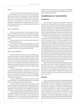 82
GEODIVERSIDADE DO BRASIL
Barita
Foi encontrada sob a forma de concreções nas cerca-
nias de Colombo, no oceano Índico. As concentrações
apresentam cerca de 75% de sulfato de bário. Outras ocor-
rências foram descritas na Califórnia, a 304 m. De modo
geral, ela se encontra bastante distribuída nos sedimentos
marinhos, especialmente associada a sedimentos
biogênicos, usualmente como grãos individuais. Sua ori-
gem é bastante controversa, incluindo fonte hidrotermal
e atividade biogênica.
Lamas orgânicas
Podem estar associadas a várias regiões costeiras.
Foram erodidas das áreas continentais adjacentes, em pe-
quenas bacias. Face às condições redutoras e à falta de
acumulação nessas bacias, esses sedimentos são preser-
vados.
Alguns autores indicam que essas lamas podem ser
usadas como fertilizantes.
Os sedimentos da bacia Santa Bárbara, ao sul da
Califórnia, contêm uma média de 4% de matéria orgânica.
Freqüentemente, nessas condições redutoras, sulfetos
metálicos podem ocorrer (pirita especialmente).
Vasas organogênicas
No piso oceânico profundo, ocorrem depósitos cons-
tituídos por material de origem biogênica, denominados
“vasas organogênicas”. Algumas vasas têm potencial eco-
nômico, mas se encontram praticamente inexploradas, face
à grande profundidade de ocorrência. Dois tipos predo-
minam, com as respectivas áreas de ocorrência governa-
das pelo controle de latitude: calcárias (formadas usual-
mente do foraminífero globigerina) e silicosas (diatomáceas
e radiolários).
As vasas de globigerina apresentam um teor de até
99% de carbonato de cálcio, ocupando uma área de 128
milhões de km2
(36%) dos fundos dos oceanos, com es-
pessura de até 400 m, estimando-se haver no fundo dos
oceanos um volume da ordem de um trilhão de toneladas
com 200 m de espessura.
As vasas calcárias ocupam o piso marinho nos trópi-
cos e subtrópicos, a batimétricas superiores à profundida-
de de compensação do carbonato de cálcio.
As vasas silicosas cobrem áreas profundas do piso
marinho, abaixo da profundidade de compensação do car-
bonato de cálcio. Embora possuam composição bastante
elevada em termos de sílica, a profundidade de ocorrência
representa o maior empecilho a sua explotação econômica.
Areiascompostasdominantementeporgrãosdequart-
zo representam fonte potencial de sílica para vidro e pos-
sivelmente modelos de fundição. Várias gerações de
retrabalhamento no material original são requeridas para
produção de um material de alta qualidade e pureza.
Embora significativos depósitos ocorram na Finlândia e
Canadá, as acumulações de alta qualidade parecem limi-
tadas a extensões regionais.
OCORRÊNCIAS DE SUBSUPERFÍCIE
Evaporitos
As ocorrências de evaporitos na margem continental
brasileira de idade aptiana são formadas por anidrita,
gibsita, halita, potássio e sais de manganês. Os depósitos
se estendem da bacia de Alagoas ao platô de São Paulo.
Santana (1999) mostra o limite de mar aberto das bacias
evaporíticas, baseado em perfis sísmicos de reflexão e re-
fração, complementados por dados de perfuração. A mai-
or largura das bacias salíferas ocorre na costa de Santos,
estendendo-se por 650 km a partir do platô de São Paulo.
O sal ocorre tanto estratificado como formando estru-
turas dômicas ou do tipo almofada, com as primeiras ocor-
rendo nas porções norte e sul da bacia evaporítica. Nas
bacias de Sergipe e Alagoas, onde os depósitos ocorrem
estratificados ou formando almofadas, sais de potássio e
magnésio (carnalita e silvita) foram identificados. A ocor-
rência apresentando espessura de 15 a 50 m acha-se locali-
zada a 3.000 m de profundidade. No mesmo mapa, Santa-
na (1999) apresenta as ocorrências de domos de sal, con-
tendo halita de alta pureza, detectados no domo de Barra
Nova (ES). Os domos identificados ao norte de Abrolhos e
Mucuri (BA), juntamente com os de Barra Nova, podem ser
economicamente interessantes, pois são relativamente ra-
sos e não muito distantes da costa. Como os processos de
extração são bem conhecidos e não dispendiosos, os sais
podem ser economicamente significantes.
Barra Nova apresenta sete domos localizados a 30-50
km da linha de costa e a uma profundidade de 30-55 m.
Um deles se apresenta em uma situação de quase afloran-
te e os outros se situam de 106 a 900 m. Mucuri mostra
dois domos com o topo do sal quase aflorando e outro
com o topo situado a 800 m. Todos eles localizados de 20
a 25 km da linha de costa e recobertos por uma lâmina de
água de 20-25 m.
Enxofre
Todas as bacias que abrigam hidrocarbonetos tendem
a ter depósitos de enxofre. Eles podem ocorrer estratificados
ou presentes nas rochas capeadoras dos domos de sal.
Dessa forma, é provável a existência de depósitos de en-
xofre bastante expressivos na margem continental brasilei-
ra, devido à presença de extensas bacias evaporíticas.
Santana (1979) indica que, na época, dois projetos – “En-
xofre na Plataforma Continental” e “Enxofre na Bacia
Evaporítica do Espírito Santo: Partes Emersas” – foram
preparados, mas, devido a dificuldades nas etapas de equi-
pamentoparaperfuraçãoefinanciamento,elesforamaban-
donados. Também a Petrobras, pouco tempo antes, anun-
 
