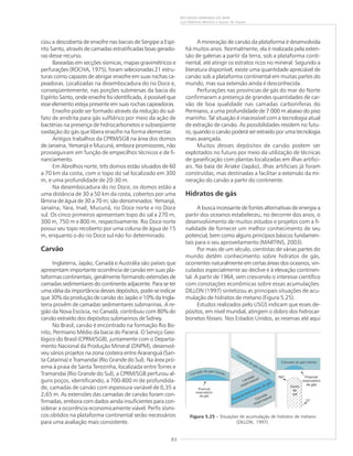 83
RECURSOS MINERAIS DO MAR
Luiz Roberto Martins e Kaiser de Souza
A mineração de carvão da plataforma é desenvolvida
há muitos anos. Normalmente, ela é realizada pela exten-
são de galerias a partir da terra, sob a plataforma conti-
nental, até atingir os estratos ricos no mineral. Segundo a
literatura disponível, existe uma quantidade apreciável de
carvão sob a plataforma continental em muitas partes do
mundo, mas sua extensão ainda é desconhecida.
Perfurações nas províncias de gás do mar do Norte
confirmaram a presença de grandes quantidades de car-
vão de boa qualidade nas camadas carboníferas do
Permiano, a uma profundidade de 7.000 m abaixo do piso
marinho. Tal situação é inacessível com a tecnologia atual
de extração de carvão. As possibilidades residem no futu-
ro,quandoocarvãopoderáserextraídoporumatecnologia
mais avançada.
Muitos desses depósitos de carvão podem ser
explotados no futuro por meio da utilização de técnicas
de gaseificação com plantas localizadas em ilhas artifici-
ais. Na baía de Ariake (Japão), ilhas artificiais já foram
construídas, mas destinadas a facilitar a extensão da mi-
neração do carvão a partir do continente.
Hidratos de gás
A busca incessante de fontes alternativas de energia a
partir dos oceanos estabeleceu, no decorrer dos anos, o
desenvolvimento de muitos estudos e projetos com a fi-
nalidade de fornecer um melhor conhecimento de seu
potencial, bem como alguns princípios básicos fundamen-
tais para o seu aproveitamento (MARTINS, 2003).
Por mais de um século, cientistas de várias partes do
mundo detêm conhecimento sobre hidratos de gás,
ocorrentes naturalmente em certas áreas dos oceanos, vin-
culados especialmente ao declive e à elevação continen-
tal. A partir de 1964, vem crescendo o interesse científico
com conotações econômicas sobre essas acumulações.
DILLON (1997) sintetizou as principais situações de acu-
mulação de hidratos de metano (Figura 5.25).
Estudos realizados pelo USGS indicam que esses de-
pósitos, em nível mundial, atingem o dobro dos hidrocar-
bonetos fósseis. Nos Estados Unidos, as reservas até aqui
ciou a descoberta de enxofre nas bacias de Sergipe a Espí-
rito Santo, através de camadas estratificadas boas gerado-
ras desse recurso.
Baseadas em secções sísmicas, mapas gravimétricos e
perfurações (ROCHA, 1975), foram selecionadas 21 estru-
turas como capazes de abrigar enxofre em suas rochas ca-
peadoras. Localizadas na desembocadura do rio Doce e,
conseqüentemente, nas porções submersas da bacia do
Espírito Santo, onde enxofre foi identificado, é possível que
esse elemento esteja presente em suas rochas capeadoras.
Enxofre pode ser formado através da redução do sul-
fato de anidrita para gás sulfídrico por meio da ação de
bactérias na presença de hidrocarbonetos e subseqüente
oxidação do gás que libera enxofre na forma elementar.
Antigos trabalhos da CPRM/SGB na área dos domos
de Janaína, Yemanjá e Mucuná, embora promissores, não
prosseguiram em função de empecilhos técnicos e de fi-
nanciamento.
Em Abrolhos norte, três domos estão situados de 60
a 70 km da costa, com o topo do sal localizado em 300
m, e uma profundidade de 20-30 m.
Na desembocadura do rio Doce, os domos estão a
uma distância de 30 a 50 km da costa, cobertos por uma
lâmina de água de 30 a 70 m; são denominados: Yemanjá,
Janaína, Yara, Inaê, Mucuná, rio Doce norte e rio Doce
sul. Os cinco primeiros apresentam topo do sal a 270 m,
300 m, 750 m e 800 m, respectivamente. Rio Doce norte
possui seu topo recoberto por uma coluna de água de 15
m, enquanto o do rio Doce sul não foi determinado.
Carvão
Inglaterra, Japão, Canadá e Austrália são países que
apresentam importante ocorrência de carvão em suas pla-
taformas continentais, geralmente formando extensões de
camadas sedimentares do continente adjacente. Para se ter
uma idéia da importância desses depósitos, pode-se indicar
que 30% da produção de carvão do Japão e 10% da Ingla-
terra provêm de camadas sedimentares submarinas. A re-
gião da Nova Escócia, no Canadá, contribuiu com 80% do
carvão extraído dos depósitos submarinos de Sidney.
No Brasil, carvão é encontrado na formação Rio Bo-
nito, Permiano Médio da bacia do Paraná. O Serviço Geo-
lógico do Brasil (CPRM/SGB), juntamente com o Departa-
mento Nacional da Produção Mineral (DNPM), desenvol-
veu vários projetos na zona costeira entre Araranguá (San-
ta Catarina) e Tramandaí (Rio Grande do Sul). Na área pró-
xima à praia de Santa Terezinha, localizada entre Torres e
Tramandaí (Rio Grande do Sul), a CPRM/SGB perfurou al-
guns poços, identificando, a 700-800 m de profundida-
de, camadas de carvão com espessura variável de 0,35 a
2,65 m. As extensões das camadas de carvão foram con-
firmadas, embora com dados ainda insuficientes para con-
siderar a ocorrência economicamente viável. Perfis sísmi-
cos obtidos na plataforma continental serão necessários
para uma avaliação mais consistente.
Figura 5.25 – Situações de acumulação de hidratos de metano
(DILLON, 1997).
 