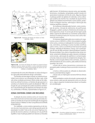 85
RECURSOS MINERAIS DO MAR
Luiz Roberto Martins e Kaiser de Souza
pelo homem. Os fenômenos naturais como, por exemplo,
terremotos, inundações, tempestades, podem resultar em
apreciáveis mudanças na linha de costa. Algumas dessas
mudanças podem ser globais em extensão, como a eleva-
ção eustática do nível do mar, resultado do aquecimento
global e que afetará enormemente a zona costeira, produ-
zindo inundação marinha, salinização e destruição dos
sistemas aqüíferos costeiros.
As mudanças induzidas pelo homem, como constru-
ção de portos, retirada de sedimentos do perfil praial,
dragagens, podem conduzir a fenômenos de erosão cos-
teira regional ou local. A construção de barragens pode
afetar o aporte de sedimentos ou nutrientes conduzindo a
drásticas mudanças tanto em recursos vivos como não-
vivos da zona costeira.
O interesse despertado pela zona costeira em orga-
nismos como a UNESCO e a OEA, Comunidade Européia,
entre outras, conduziu à realização de inúmeras conferên-
cias, seminários, workshops e outras reuniões científicas
sobre o tema, como a Conferência Internacional Coastal
Change, realizada em Bordeaux, França, com a participa-
ção de mais de 400 cientistas e administradores costeiros.
Na oportunidade, ficou clara a importância das zonas cos-
teiras, seriamente afetadas por ações naturais e antrópicas,
como erosão, salinização de aqüíferos e contaminação.
Uma das metas do evento foi amplamente atingida, faci-
litando a comunicação efetiva entre cientistas, usuários e
administradores da zona costeira, pela análise de diversas
questões, tais como:
• Quais são os vários mecanismos e processos res-
ponsáveis pelas mudanças físicas ocorrentes na zona cos-
teira?
• Como a ciência pode ser utilizada no desenvolvi-
mento sustentável dessa região?
• Quais são as implicações socioeconômicas dessas
mudanças?
Nesse verdadeiro cenário de estudo e preservação da
zona costeira, pelo que ela representa como um recurso
em si, alguns aspectos fundamentais devem ser levados
em consideração:
compreensão de como ele é liberado na coluna de água e
se o gás pode eventualmente atingir a atmosfera.
Conhecidos durante algum tempo na indústria do pe-
tróleo como estorvo nas tubulações de óleo e gás, onde
sob certas condições promoviam efeito similar ao do coles-
terol nas artérias humanas, os hidratos de gás passaram a
constituir um atraente tema a partir da década de 1960, em
função de suas conotações de caráter econômico-ambien-
tal. A atual distribuição de depósitos de hidratos de meta-
no, conhecidas e inferidas, é apresentada na Figura 5.31.
ZONA COSTEIRA COMO UM RECURSO
A adoção da zona costeira como um recurso não-
vivo é decorrente de inúmeras discussões promovidas du-
rante as reuniões do Grupo de Coordenação do programa
Ocean Science in Relation to Non Living Resources (OSNLR)
(COI/UNESCO).
Em realidade, a zona costeira representa um de nos-
sos recursos mais preciosos, pois abriga grande parte da
população mundial. Trata-se de uma zona frágil que res-
ponde de maneira adversa a mudanças em seu perfil de
equilíbrio. Essas mudanças podem ser naturais ou induzidas
Figura 5.29 – Depósitos de hidrato de metano na Índia
(ANTRIM, 2005).
Figura 5.30 – (a) Lascas de hidratos de metano no porão do barco
pesqueiro (branco), peixes (vermelho) e rochas carbonáticas (preto);
(b) lascas de hidratos de metano descarregadas de retorno ao mar
(SPENCE e CHAPMAN, 2001).
Figura 5.31 – Ocorrência global de depósitos de hidratos de
metano (KVENVOLDEN, 2001).
 