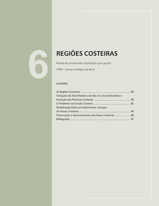 89
REGIÕES COSTEIRAS
Ricardo de Lima Brandão
6
REGIÕES COSTEIRAS
Ricardo de Lima Brandão (ricardo@fo.cprm.gov.br)
CPRM – Serviço Geológico do Brasil
SUMÁRIO
As Regiões Costeiras ................................................................... 90
Variações do Nível Relativo do Mar no Litoral Brasileiro e
Evolução das Planícies Costeiras ................................................. 90
O Problema da Erosão Costeira .................................................. 92
Mobilização Eólica de Sedimentos: Campos
de Dunas Costeiras ..................................................................... 94
Preservação e Gerenciamento das Áreas Costeiras ..................... 96
Bibliografia ................................................................................. 97
 