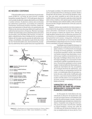 90
GEODIVERSIDADE DO BRASIL
AS REGIÕES COSTEIRAS
Olitoralbrasileiropossuiumaextensãodeaproximada-
mente 8.500 km, ao longo da qual ocorrem unidades
fisiográficasvariadas(Figura6.1).Demodogeral,observa-se
umasucessãodeplaníciescosteirasalternando-secomfalésias
e costões rochosos. As planícies costeiras são constituídas
por sedimentos quaternários, acumulados em ambientes
continentais, transicionais (mistos) e marinhos. Exibem lar-
guras mais expressivas no litoral norte, em grande parte sob
influência da volumosa descarga sólida (principalmente de
sedimentos lamosos) do rio Amazonas. Planícies mais largas
tambémsãoobservadasjuntoàsdesembocadurasdeoutros
rios principais, como Parnaíba e São Francisco, na costa nor-
deste,eJequitinhonha,DoceeParaíbadoSul,nacostaleste.
Falésias são formadas quando pacotes de sedimentos mais
antigos, consolidados, são expostos à ação direta das ondas
do mar. No litoral brasileiro são, dominantemente, esculpi-
das nos sedimentos tércio-quaternários do Grupo Barreiras
ou formações correlatas. Os sedimentos Barreiras ocorrem
como uma faixa descontínua e de largura variável, desde o
AmapáatéoRiodeJaneiro,sobaformadetabuleiroscostei-
ros, que, por vezes, projetam-se até a linha de praia. Os
costõesrochososocorremquandoaaçãodasondaséexercida
sobre rochas cristalinas, tanto ígneas quanto metamórficas,
commaiordestaqueparaolitoralsudeste,ondeasencostas
da serra do Mar atingem diretamente a linha de costa em
váriossetores.
Regiões costeiras são resultantes da interconexão en-
tre componentes da geosfera (continente), hidrosfera (oce-
ano) e atmosfera. Constituem as áreas de mais intensa
troca de energia e matéria do sistema Terra. Devido ao
frágil equilíbrio existente entre os diferentes processos físi-
cos atuantes e à complexidade e diversidade de ecossiste-
mas presentes (como praias, manguezais, recifes de co-
rais, entre outros), caracterizam-se como áreas de elevada
vulnerabilidade à degradação de seus recursos naturais,
frente a atividades humanas inadequadas.
A geologia assume papel de destaque no
planejamento e ordenamento territorial de re-
giões costeiras. O conhecimento da evolução
ao longo do tempo geológico, envolvendo
os processos passados e atuais, que resultam
nas feições costeiras hoje observadas e na di-
nâmica que modifica constantemente a con-
figuração morfológica dessas áreas, faz da in-
formação geológica um instrumento funda-
mental para a gestão sustentável da zona cos-
teira. Os processos geológicos ativos nessas
regiões,fundamentalmenterelacionadosàsva-
riações do nível relativo do mar, aos padrões
de circulação litorânea de sedimentos, que
causam erosão ou progradação da linha de
costa, e à mobilização eólica de grandes vo-
lumes de areia, estão sendo modificados pelo
homem, o que torna imprescindível um ade-
quado controle sobre o uso e ocupação des-
sas áreas, visando à manutenção de sua qua-
lidade ambiental.
VARIAÇÕES DO NÍVEL
RELATIVO DO MAR NO LITORAL
BRASILEIRO E EVOLUÇÃO DAS
PLANÍCIES COSTEIRAS
As flutuações do nível relativo do mar,
sobretudo no decorrer do Quaternário, são
um dos principais fatores controladores dos
padrões de sedimentação e erosão, responsá-
veispelaelaboraçãodasplaníciescosteirasbra-
sileiras. O episódio mais antigo de nível mari-
nho acima do atual, reconhecido e datado
no litoral brasileiro, ocorreu por volta de
123.000 anos AP (Antes do Presente), com o
mar se estabilizando em torno de 8 a 10 m
Figura 6.1 ––––– Classificação da costa brasileira proposta por Silveira (1964) e
modificada por Cruz et al. (1985). Fonte: VILLWOCK et al. (2005).
 