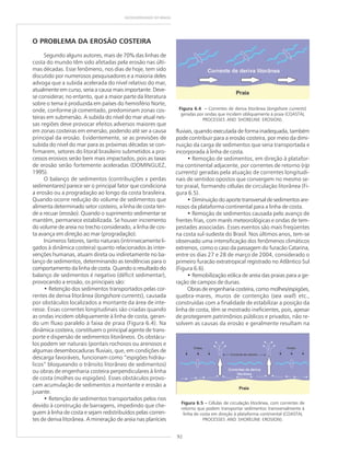 92
GEODIVERSIDADE DO BRASIL
O PROBLEMA DA EROSÃO COSTEIRA
Segundo alguns autores, mais de 70% das linhas de
costa do mundo têm sido afetadas pela erosão nas últi-
mas décadas. Esse fenômeno, nos dias de hoje, tem sido
discutido por numerosos pesquisadores e a maioria deles
advoga que a subida acelerada do nível relativo do mar,
atualmente em curso, seria a causa mais importante. Deve-
se considerar, no entanto, que a maior parte da literatura
sobre o tema é produzida em países do hemisfério Norte,
onde, conforme já comentado, predominam zonas cos-
teiras em submersão. A subida do nível do mar atual nes-
sas regiões deve provocar efeitos adversos maiores que
em zonas costeiras em emersão, podendo até ser a causa
principal da erosão. Evidentemente, se as previsões de
subida do nível do mar para as próximas décadas se con-
firmarem, setores do litoral brasileiro submetidos a pro-
cessos erosivos serão bem mais impactados, pois as taxas
de erosão serão fortemente aceleradas (DOMINGUEZ,
1995).
O balanço de sedimentos (contribuições x perdas
sedimentares) parece ser o principal fator que condiciona
a erosão ou a progradação ao longo da costa brasileira.
Quando ocorre redução do volume de sedimentos que
alimenta determinado setor costeiro, a linha de costa ten-
de a recuar (erosão). Quando o suprimento sedimentar se
mantém, permanece estabilizada. Se houver incremento
do volume de areia no trecho considerado, a linha de cos-
ta avança em direção ao mar (progradação).
Inúmeros fatores, tanto naturais (intrinsecamente li-
gados à dinâmica costeira) quanto relacionados às inter-
venções humanas, atuam direta ou indiretamente no ba-
lanço de sedimentos, determinando as tendências para o
comportamento da linha de costa. Quando o resultado do
balanço de sedimentos é negativo (déficit sedimentar),
provocando a erosão, os principais são:
• Retenção dos sedimentos transportados pelas cor-
rentes de deriva litorânea (longshore currents), causada
por obstáculos localizados a montante da área de inte-
resse. Essas correntes longitudinais são criadas quando
as ondas incidem obliquamente à linha de costa, geran-
do um fluxo paralelo à faixa de praia (Figura 6.4). Na
dinâmica costeira, constituem o principal agente de trans-
porte e dispersão de sedimentos litorâneos. Os obstácu-
los podem ser naturais (pontais rochosos ou arenosos e
algumas desembocaduras fluviais, que, em condições de
descarga favoráveis, funcionam como “espigões hidráu-
licos” bloqueando o trânsito litorâneo de sedimentos)
ou obras de engenharia costeira perpendiculares à linha
de costa (molhes ou espigões). Esses obstáculos provo-
cam acumulação de sedimentos a montante e erosão a
jusante.
• Retenção de sedimentos transportados pelos rios
devido à construção de barragens, impedindo que che-
guem à linha de costa e sejam redistribuídos pelas corren-
tes de deriva litorânea. A mineração de areia nas planícies
fluviais, quando executada de forma inadequada, também
pode contribuir para a erosão costeira, por meio da dimi-
nuição da carga de sedimentos que seria transportada e
incorporada à linha de costa.
• Remoção de sedimentos, em direção à platafor-
ma continental adjacente, por correntes de retorno (rip
currents) geradas pela atuação de correntes longitudi-
nais de sentidos opostos que convergem no mesmo se-
tor praial, formando células de circulação litorânea (Fi-
gura 6.5).
• Diminuição do aporte transversal de sedimentos are-
nosos da plataforma continental para a linha de costa.
• Remoção de sedimentos causada pelo avanço de
frentes frias, com marés meteorológicas e ondas de tem-
pestades associadas. Esses eventos são mais freqüentes
na costa sul-sudeste do Brasil. Nos últimos anos, tem-se
observado uma intensificação dos fenômenos climáticos
extremos, como o caso da passagem do furacão Catarina,
entre os dias 27 e 28 de março de 2004, considerado o
primeiro furacão extratropical registrado no Atlântico Sul
(Figura 6.6).
• Remobilização eólica de areia das praias para a ge-
ração de campos de dunas.
Obras de engenharia costeira, como molhes/espigões,
quebra-mares, muros de contenção (sea wall) etc.,
construídas com a finalidade de estabilizar a posição da
linha de costa, têm se mostrado ineficientes, pois, apesar
de protegerem patrimônios públicos e privados, não re-
solvem as causas da erosão e geralmente resultam na
Figura 6.4 ––––– Correntes de deriva litorânea (longshore currents)
geradas por ondas que incidem obliquamente à praia (COASTAL
PROCESSES AND SHORELINE EROSION).
Figura 6.5 ––––– Células de circulação litorânea, com correntes de
retorno que podem transportar sedimentos transversalmente à
linha de costa em direção à plataforma continental (COASTAL
PROCESSES AND SHORELINE EROSION).
 
