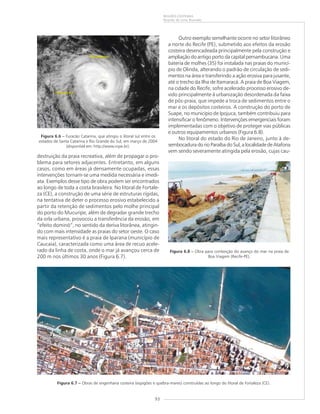93
REGIÕES COSTEIRAS
Ricardo de Lima Brandão
destruição da praia recreativa, além de propagar o pro-
blema para setores adjacentes. Entretanto, em alguns
casos, como em áreas já densamente ocupadas, essas
intervenções tornam-se uma medida necessária e imedi-
ata. Exemplos desse tipo de obra podem ser encontrados
ao longo de toda a costa brasileira. No litoral de Fortale-
za (CE), a construção de uma série de estruturas rígidas,
na tentativa de deter o processo erosivo estabelecido a
partir da retenção de sedimentos pelo molhe principal
do porto do Mucuripe, além de degradar grande trecho
da orla urbana, provocou a transferência da erosão, em
“efeito dominó”, no sentido da deriva litorânea, atingin-
do com mais intensidade as praias do setor oeste. O caso
mais representativo é a praia de Iparana (município de
Caucaia), caracterizada como uma área de recuo acele-
rado da linha de costa, onde o mar já avançou cerca de
200 m nos últimos 30 anos (Figura 6.7).
Outro exemplo semelhante ocorre no setor litorâneo
a norte do Recife (PE), submetido aos efeitos da erosão
costeira desencadeada principalmente pela construção e
ampliação do antigo porto da capital pernambucana. Uma
bateria de molhes (35) foi instalada nas praias do municí-
pio de Olinda, alterando o padrão de circulação de sedi-
mentos na área e transferindo a ação erosiva para jusante,
até o trecho da Ilha de Itamaracá. A praia de Boa Viagem,
na cidade do Recife, sofre acelerado processo erosivo de-
vido principalmente à urbanização desordenada da faixa
de pós-praia, que impede a troca de sedimentos entre o
mar e os depósitos costeiros. A construção do porto de
Suape, no município de Ipojuca, também contribuiu para
intensificar o fenômeno. Intervenções emergenciais foram
implementadas com o objetivo de proteger vias públicas
e outros equipamentos urbanos (Figura 6.8).
No litoral do estado do Rio de Janeiro, junto à de-
sembocadura do rio Paraíba do Sul, a localidade de Atafona
vem sendo severamente atingida pela erosão, cujas cau-
Figura 6.6 ––––– Furacão Catarina, que atingiu o litoral sul entre os
estados de Santa Catarina e Rio Grande do Sul, em março de 2004
(disponível em: http://www.inpe.br).
Figura 6.7 ––––– Obras de engenharia costeira (espigões e quebra-mares) construídas ao longo do litoral de Fortaleza (CE).
Figura 6.8 ––––– Obra para contenção do avanço do mar na praia de
Boa Viagem (Recife-PE).
 