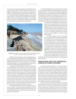 94
GEODIVERSIDADE DO BRASIL
sas (naturais e humanas) ainda não são totalmente conhe-
cidas. Segundo COSTA (1994) citado por MUEHE et al.
(2006), um dos fatores que intensificaram o fenômeno se
relaciona à redução das descargas líquida e sólida do rio,
em conseqüência da derivação das águas para o sistema
Lajes-Guandu, na barragem de Santa Cecília, localizada a
382 km da foz. Essa intervenção refletiu-se na interação
entre rio e oceano, modificando a direção e intensidade
dos processos atuantes localmente (Figura 6.9).
Problemaserosivostambémocorremnaplaníciecostei-
radorioSãoFrancisco,sendosuascausasatribuídasàreten-
ção de sedimentos fluviais pelas várias usinas hidrelétricas e
reservatórios construídos no curso desse rio. Em 1998, o
povoado de Cabeço, no município de Brejo Grande (SE), foi
praticamente todo destruído pelo avanço do mar.
Ao longo do litoral brasileiro, existem ambientes e
feições fisiográficas que funcionam como barreiras natu-
rais, protegendo a costa contra a ação erosiva das ondas
do mar, a exemplo das áreas de manguezais, associadas
a planícies fluviomarinhas, que ocorrem desde o Amapá
até Santa Catarina. A degradação causada pela expansão
urbana, instalações portuárias e industriais, atividades de
carcinicultura, dentre outras, têm comprometido impor-
tantes funções ambientais (físicas e biológicas) desses
ecossistemas. Dunas frontais, recifes de coral e arenitos
de praia (beach-rocks) são outras feições costeiras que
ajudam a absorver parte da energia das ondas, diminuin-
do a remoção de sedimentos da face de praia.
O transporte eólico de sedimentos nas planícies cos-
teiras contribui, em alguns setores específicos, para a
manutenção do equilíbrio dinâmico da linha de costa, atra-
vés do fluxo de areias provenientes de dunas móveis em
direção à faixa de praia.
Um amplo trabalho sobre o comportamento da linha
de costa brasileira (MUEHE, 2006) apresenta, para cada
estado litorâneo, uma síntese dos estudos de identifica-
ção das áreas com características de erosão, estabilidade e
progradação. O diagnóstico realizado mostra que a ero-
são ocorre por toda a costa, prevalecendo sobre os tre-
chos de acresção e que não há clareza sobre as causas, se
naturais ou induzidas por intervenções humanas, na mai-
or parte das ocorrências. Ainda segundo o autor, não exis-
tem evidências conclusivas, até o momento,
quanto ao comportamento do nível do mar
atual. A baixa declividade de grande parte da
plataforma continental interna favorece uma
ampla resposta erosiva da linha de costa, no
caso de uma elevação acelerada do nível do
mar. Por outro lado, grande parte do relevo
costeiro, como as falésias e os recifes, reduz
esse impacto.
Em termos gerais, pode-se considerar
que a erosão costeira resulta essencialmente
do conflito entre um processo natural, o re-
cuo da linha de costa, e as atividades huma-
nas. O problema para o homem (risco natu-
ral) ocorre quando é construído algum tipo
de referencial fixo (residências, estradas e
outras obras permanentes) que se interpõe
na trajetória de recuo da linha de costa (DO-
MINGUEZ, 1995). O controle do problema
passa, necessariamente, pelo gerenciamento
e ordenamento territorial das áreas costeiras,
devendo ser consideradas a manutenção de
faixas de não-edificação junto à orla e a ne-
cessidade de estudos adequados para a implantação de
obras costeiras.
MOBILIZAÇÃO EÓLICA DE SEDIMENTOS:
CAMPOS DE DUNAS COSTEIRAS
Ao longo do litoral brasileiro, os campos de dunas
ocorrem, de maneira mais expressiva, nos seguintes tre-
chos: costa norte-nordeste, principalmente entre a baía
de São Marcos (Maranhão) e o cabo Calcanhar (Rio Gran-
de do Norte), costa de Sergipe-Alagoas (planície costeira
do rio São Francisco), costa do Rio de Janeiro (região de
Cabo Frio) e costa meridional, entre a ilha de Santa Cata-
rina e o extremo sul do Rio Grande do Sul. Atingem maior
desenvolvimento no Parque Nacional dos Lençóis Mara-
nhenses, reconhecido como o maior registro de sedimen-
tação eólica quaternária da América do Sul.
As dunas costeiras são formadas pela acumulação
de sedimentos arenosos removidos da face de praia pela
ação dos ventos. Para que se desenvolvam, são neces-
sárias as seguintes condições essenciais: (i) existência
de estoque abundante de sedimentos, com textura ade-
quada; (ii) atuação de ventos soprando costa adentro e
com velocidades suficientes para movimentar os grãos
Figura 6.9 ––––– Aspecto da intensa erosão costeira na localidade de Atafona,
município de São João da Barra (RJ) (MUEHE, 2007).
 