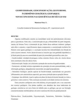 GEODIVERSIDADE, GEOCONSERVAÇÃO, GEOTURISMO,
PATRIMÔNIO GEOLÓGICO, GEOPARQUE:
NOVOS CONCEITOS NAS GEOCIÊNCIAS DO SÉCULO XXI
Mantesso-Neto, V.
Conselho Estadual de Monumentos Geológicos, SP - virginio@uol.com.br
RESUMO
Algumas modificações recentes na mentalidade social são particularmente relevantes
para as geociências. Entre elas, a conscientização de que a Humanidade faz parte integrante,
interna, do Sistema Terra; a constatação de que, dentro desse ambiente sistêmico, qualquer
ação afeta o conjunto, e especificamente alguns componentes; a caracterização irrefutável do
Homem como agente geológico; e a aceitação inevitável da vulnerabilidade e/ou finitude de
certos recursos naturais. Assim, desenvolveram-se conceitos que vem ganhando importância e
já fazem parte de uma nova mentalidade de parte da comunidade geocientífica; entre eles:
- Geodiversidade: variedade de paisagens, rochas, minerais, fósseis, solos, etc.; muitos desses
itens constituem a base da vida na Terra.
- Geoconservação: fruição, uso consciente e proteção dos recursos da geodiversidade.
- Geoturismo: atividade turística respeitadora dos princípios da auto-sustentabilidade, onde a
informação geológica, adequadamente transmitida, tem papel preponderante.
- Patrimônio Geológico: parcela especial da Geodiversidade, materializada nos geossítios
(afloramentos com características especiais), que merece proteção para as gerações futuras.
- Geoparque: área definida, à qual se aplica um plano de desenvolvimento baseado na visita a
geossítios e outros atrativos. Nela continuam ocorrendo as atividades normais da economia.
Estes conceitos configuram uma visão holística, de preocupação com o uso consciente
dos recursos geológicos. Eles podem também, sem abandono das áreas tradicionais da
geologia, constituir-se em nova frente de trabalho para os geólogos, que por sua formação
caracteristicamente multidisciplinar e de amor à natureza têm nela um grande potencial.
Palavras-chave: Geodiversidade, Geoconservação, Geoturismo, Patrimônio Geológico,
Geoparque
 