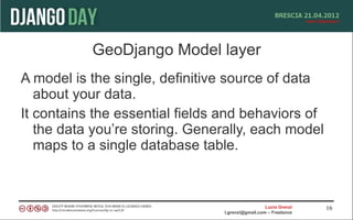 GeoDjango Model layer
A model is the single, definitive source of data
   about your data.
It contains the essential fields and behaviors of
   the data you’re storing. Generally, each model
   maps to a single database table.



                                                  Lucio Grenzi   16
                                l.grenzi@gmail.com – Freelance
 