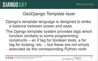GeoDjango Template layer
Django’s template language is designed to strike
  a balance between power and ease.
The Django template system provides tags which
  function similarly to some programming
  constructs – an if tag for boolean tests, a for
  tag for looping, etc. – but these are not simply
  executed as the corresponding Python code
                                                  Lucio Grenzi   17
                                l.grenzi@gmail.com – Freelance
 