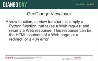 GeoDjango View layer
A view function, or view for short, is simply a
  Python function that takes a Web request and
  returns a Web response. This response can be
  the HTML contents of a Web page, or a
  redirect, or a 404 error



                                                 Lucio Grenzi   18
                               l.grenzi@gmail.com – Freelance
 