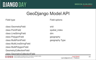 GeoDjango Model API
Field type                        Field options


class GeometryField               srid
class PointField                  spatial_index
class LineStringField             dim
class PolygonField                geography
class MultiPointField             geography Type
class MultiLineStringField
class MultiPolygonField
GeometryCollectionField
class GeometryCollectionField
                                                                Lucio Grenzi   19
                                              l.grenzi@gmail.com – Freelance
 