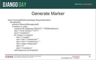 Generate Marker
class GenerateMarkers(webapp.RequestHandler):
   def get(self):
     session=SessionManager(self)
     if session.is_set():
         markers=db.GqlQuery("SELECT * FROM Markers")
         doc='<?xml version="1.0"?>'
         doc+='<markers>'
         for marker in markers:
            doc+='<marker '
            doc+='lat="'+marker.lat+'" '
            doc+='lon="'+marker.lon+'" '
            doc+='type="restaurant" '
            doc+='/>'
            doc+='</markers>'
         self.response.out.write(doc)


                                                                          Lucio Grenzi   35
                                                        l.grenzi@gmail.com – Freelance
 