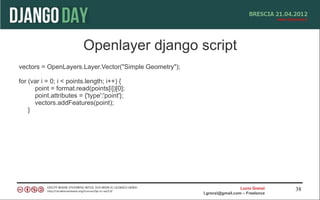 Openlayer django script
vectors = OpenLayers.Layer.Vector("Simple Geometry");

for (var i = 0; i < points.length; i++) {
      point = format.read(points[i])[0];
      point.attributes = {'type':'point'};
      vectors.addFeatures(point);
    }




                                                                          Lucio Grenzi   38
                                                        l.grenzi@gmail.com – Freelance
 