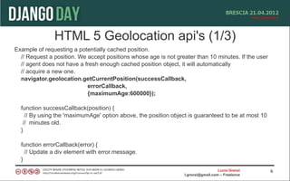 HTML 5 Geolocation api's (1/3)
Example of requesting a potentially cached position.
  // Request a position. We accept positions whose age is not greater than 10 minutes. If the user
  // agent does not have a fresh enough cached position object, it will automatically
  // acquire a new one.
  navigator.geolocation.getCurrentPosition(successCallback,
                            errorCallback,
                            {maximumAge:600000});

  function successCallback(position) {
    // By using the 'maximumAge' option above, the position object is guaranteed to be at most 10
   // minutes old.
  }

  function errorCallback(error) {
    // Update a div element with error.message.
  }
                                                                                   Lucio Grenzi      6
                                                                 l.grenzi@gmail.com – Freelance
 