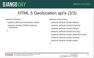 HTML 5 Geolocation api's (3/3)
interface Position {                       interface Coordinates {
  readonly attribute Coordinates coords;     readonly attribute double latitude;
  readonly attribute DOMTimeStamp            readonly attribute double longitude;
   timestamp;                                readonly attribute double altitude;
 };                                          readonly attribute double accuracy;
                                             readonly attribute double altitudeAccuracy;
                                             readonly attribute double heading;
                                             readonly attribute double speed;
                                            };




                                                                          Lucio Grenzi     8
                                                        l.grenzi@gmail.com – Freelance
 