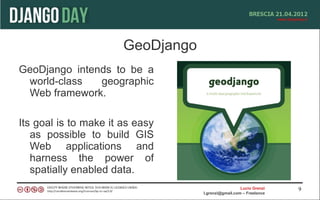 GeoDjango
GeoDjango intends to be a
 world-class   geographic
 Web framework.

Its goal is to make it as easy
   as possible to build GIS
   Web applications and
   harness the power of
   spatially enabled data.
                                                     Lucio Grenzi   9
                                   l.grenzi@gmail.com – Freelance
 