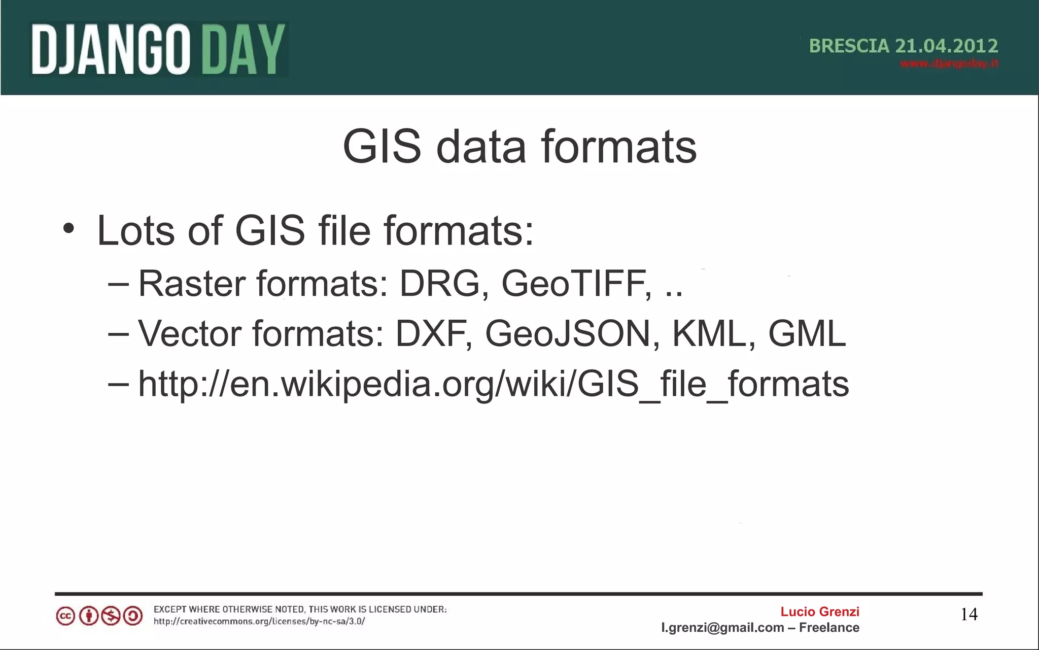 GIS data formats
• Lots of GIS file formats:
  – Raster formats: DRG, GeoTIFF, ..
  – Vector formats: DXF, GeoJSON, KML, GML
  – http://en.wikipedia.org/wiki/GIS_file_formats




                                                       Lucio Grenzi   14
                                     l.grenzi@gmail.com – Freelance
 
