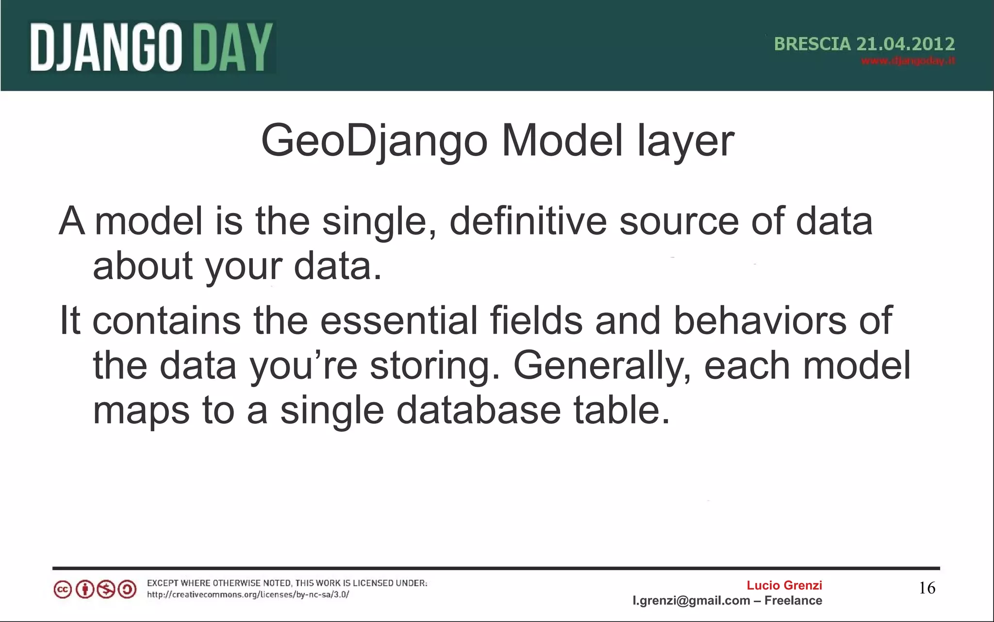 GeoDjango Model layer
A model is the single, definitive source of data
   about your data.
It contains the essential fields and behaviors of
   the data you’re storing. Generally, each model
   maps to a single database table.



                                                  Lucio Grenzi   16
                                l.grenzi@gmail.com – Freelance
 