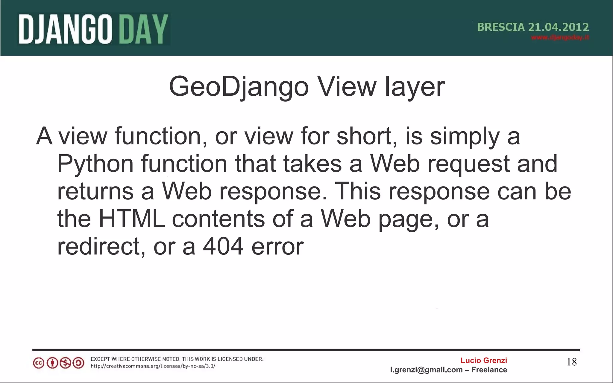 GeoDjango View layer
A view function, or view for short, is simply a
  Python function that takes a Web request and
  returns a Web response. This response can be
  the HTML contents of a Web page, or a
  redirect, or a 404 error



                                                 Lucio Grenzi   18
                               l.grenzi@gmail.com – Freelance
 