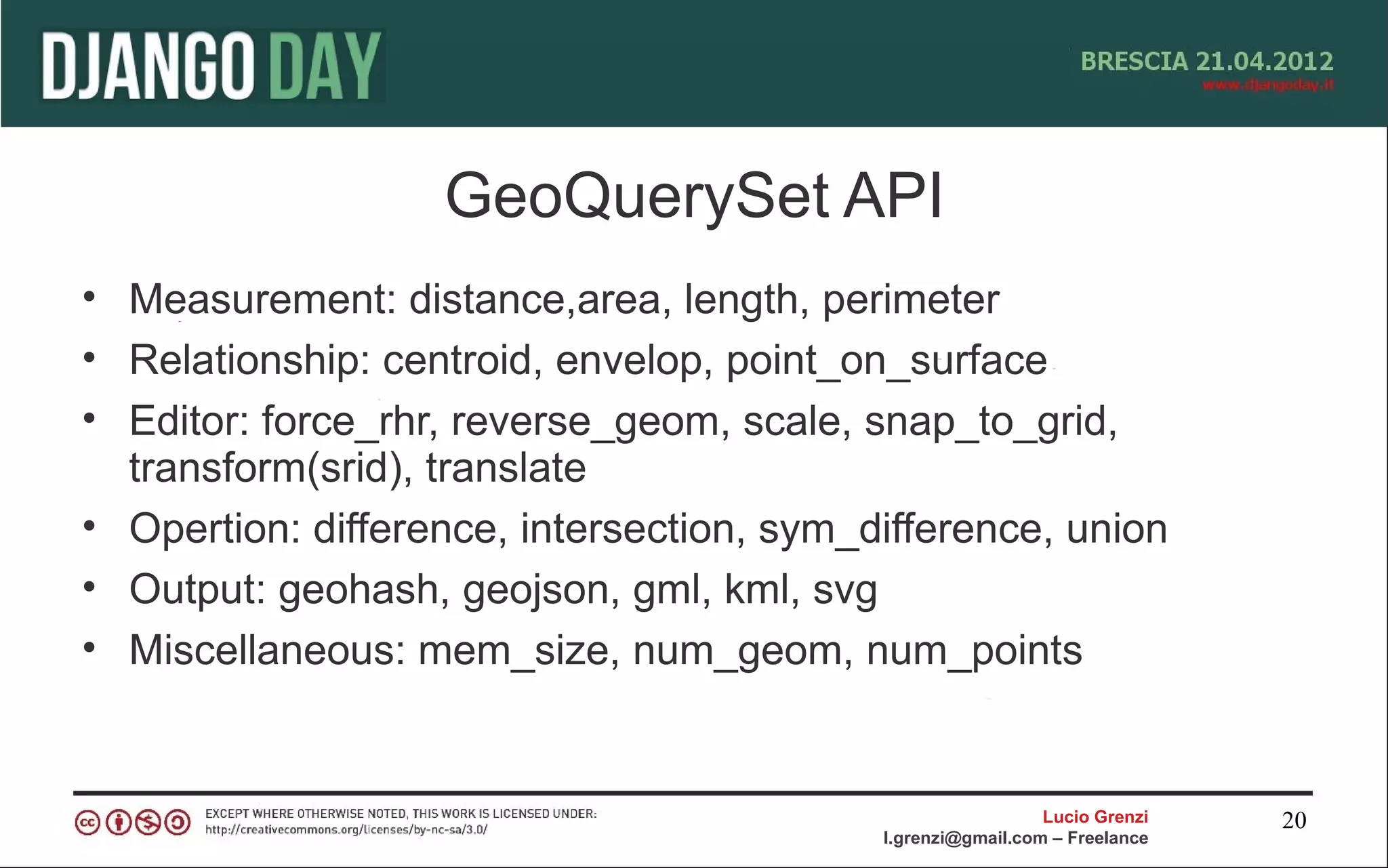 GeoQuerySet API
• Measurement: distance,area, length, perimeter
• Relationship: centroid, envelop, point_on_surface
• Editor: force_rhr, reverse_geom, scale, snap_to_grid,
  transform(srid), translate
• Opertion: difference, intersection, sym_difference, union
• Output: geohash, geojson, gml, kml, svg
• Miscellaneous: mem_size, num_geom, num_points


                                                             Lucio Grenzi   20
                                           l.grenzi@gmail.com – Freelance
 