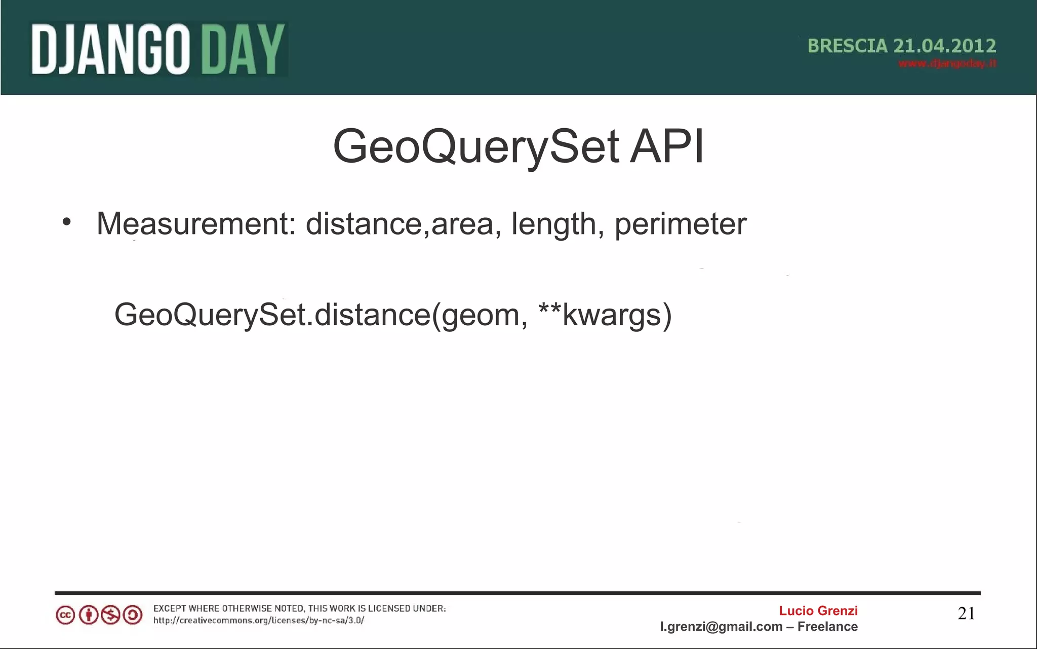 GeoQuerySet API
• Measurement: distance,area, length, perimeter

   GeoQuerySet.distance(geom, **kwargs)




                                                           Lucio Grenzi   21
                                         l.grenzi@gmail.com – Freelance
 