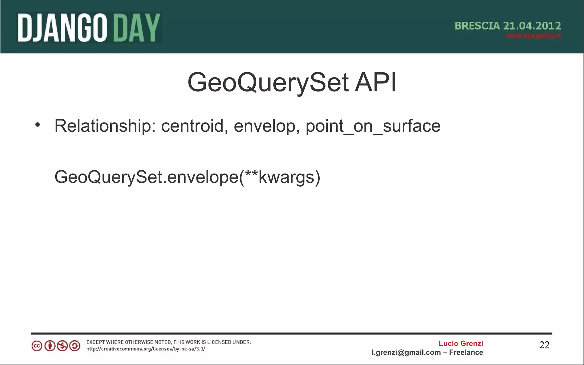 GeoQuerySet API
• Relationship: centroid, envelop, point_on_surface

  GeoQuerySet.envelope(**kwargs)




                                                            Lucio Grenzi   22
                                          l.grenzi@gmail.com – Freelance
 