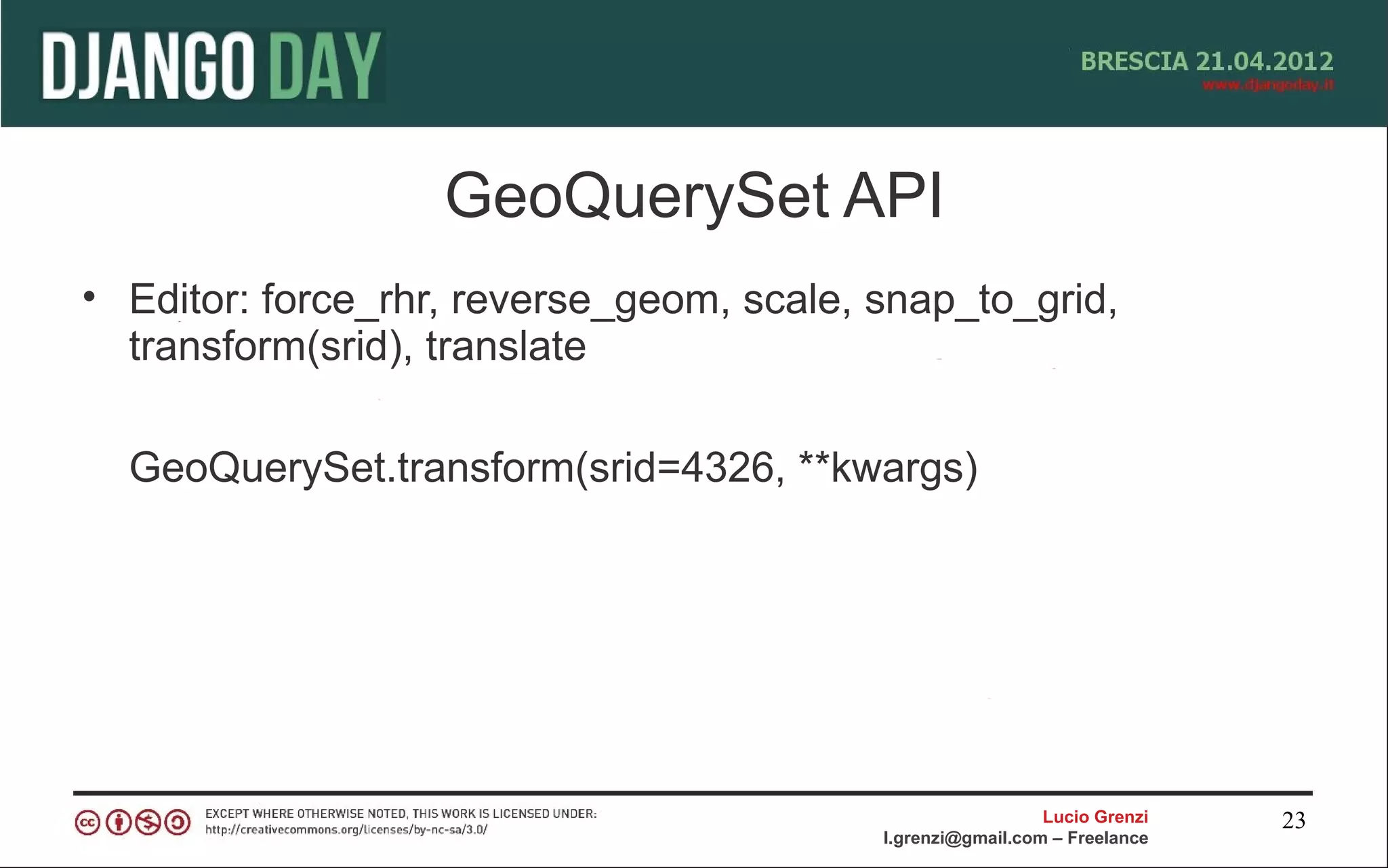 GeoQuerySet API
• Editor: force_rhr, reverse_geom, scale, snap_to_grid,
  transform(srid), translate

  GeoQuerySet.transform(srid=4326, **kwargs)




                                                            Lucio Grenzi   23
                                          l.grenzi@gmail.com – Freelance
 