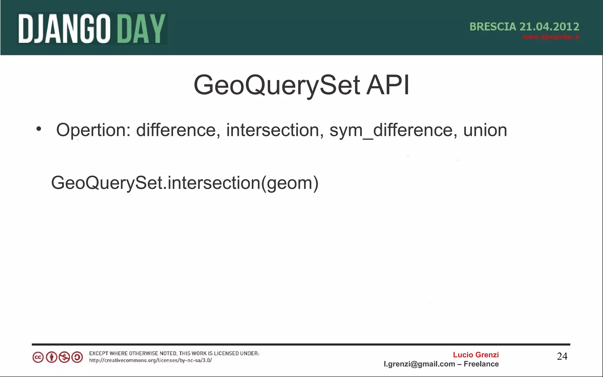 GeoQuerySet API
• Opertion: difference, intersection, sym_difference, union

 GeoQuerySet.intersection(geom)




                                                             Lucio Grenzi   24
                                           l.grenzi@gmail.com – Freelance
 