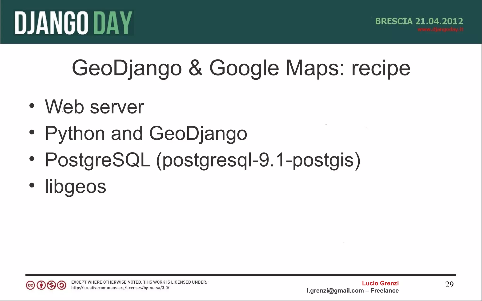 GeoDjango & Google Maps: recipe
•   Web server
•   Python and GeoDjango
•   PostgreSQL (postgresql-9.1-postgis)
•   libgeos



                                                   Lucio Grenzi   29
                                 l.grenzi@gmail.com – Freelance
 