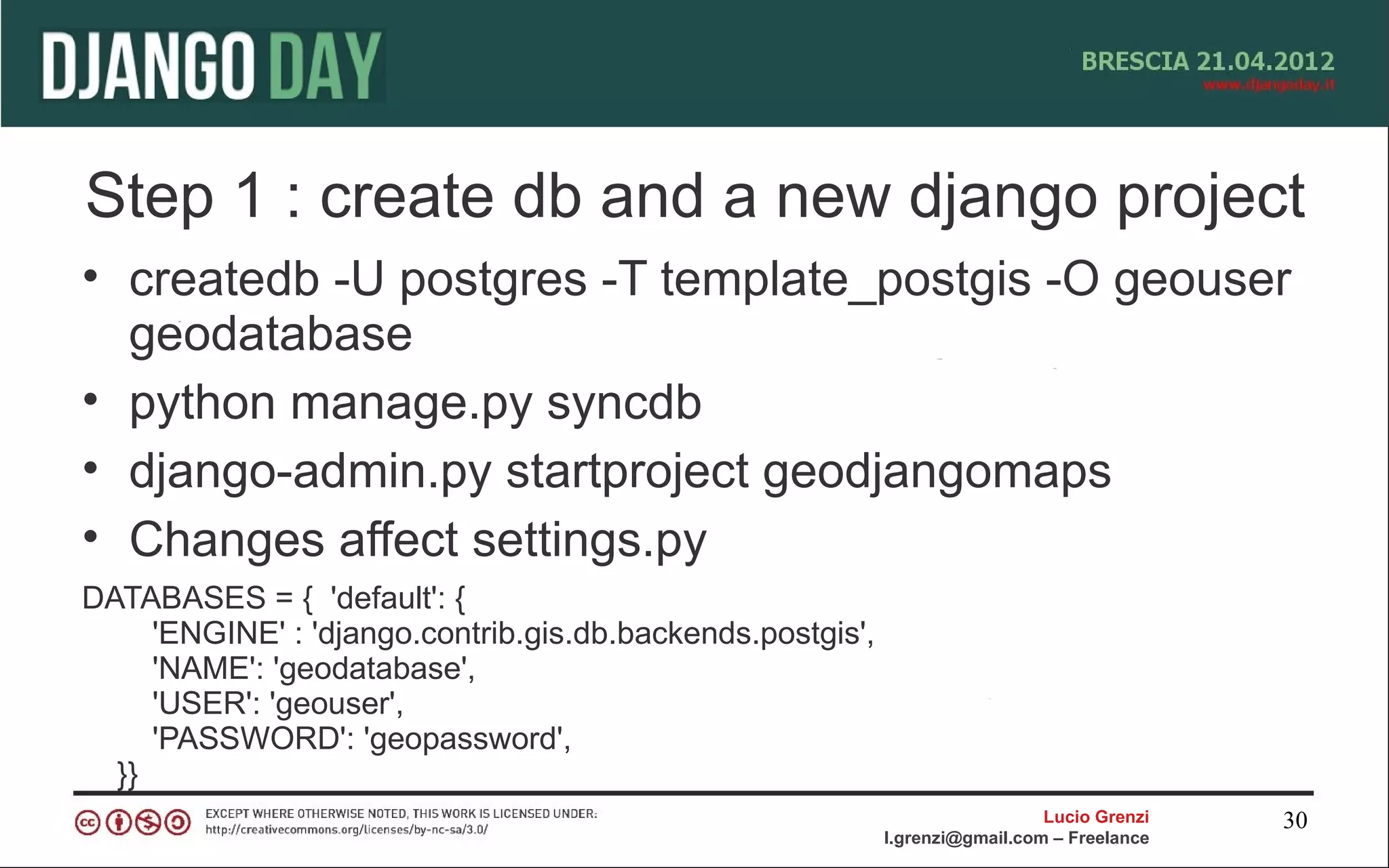 Step 1 : create db and a new django project
• createdb -U postgres -T template_postgis -O geouser
  geodatabase
• python manage.py syncdb
• django-admin.py startproject geodjangomaps
• Changes affect settings.py
DATABASES = { 'default': {
     'ENGINE' : 'django.contrib.gis.db.backends.postgis',
     'NAME': 'geodatabase',
     'USER': 'geouser',
     'PASSWORD': 'geopassword',
  }}
                                                                              Lucio Grenzi   30
                                                            l.grenzi@gmail.com – Freelance
 