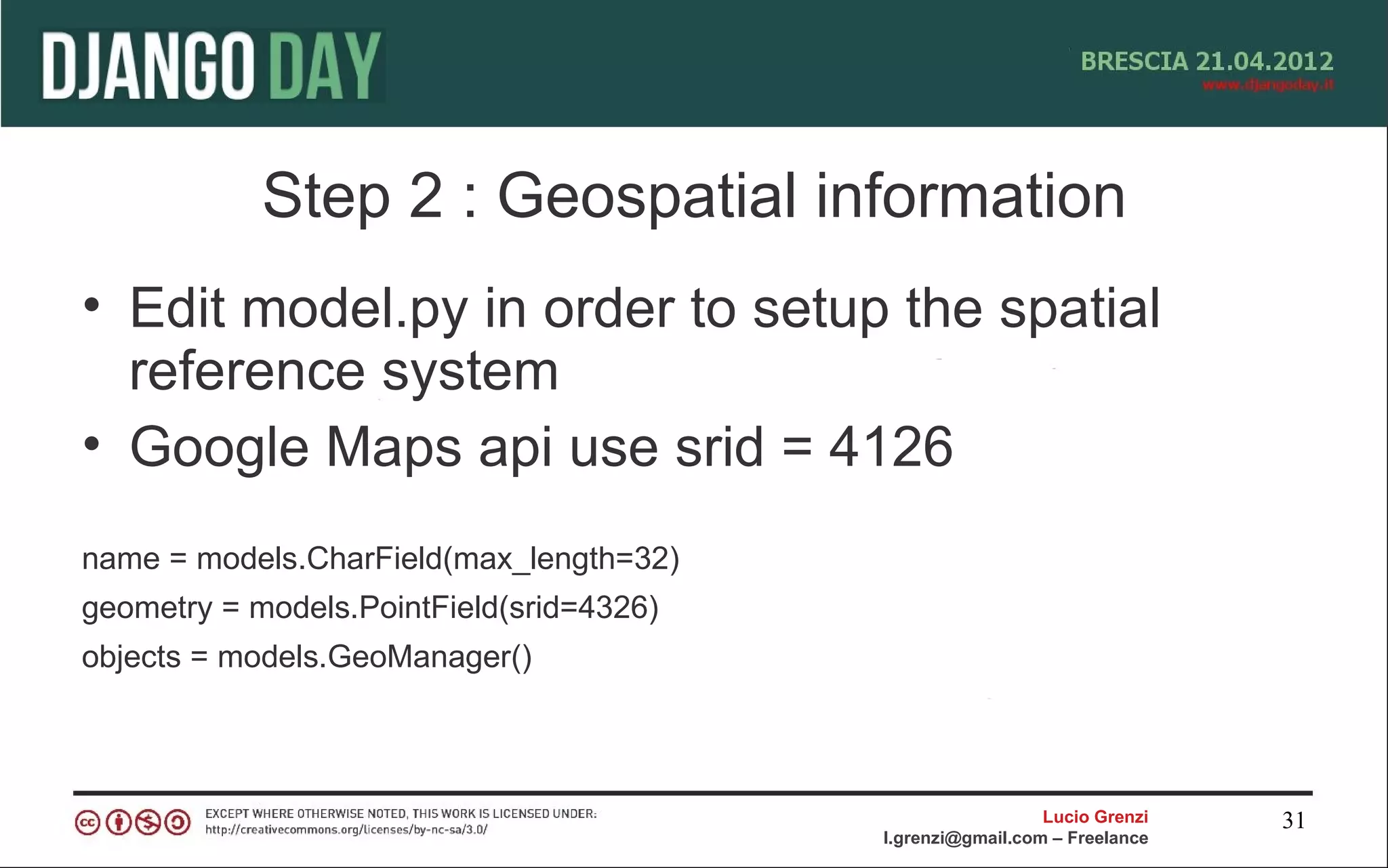 Step 2 : Geospatial information
• Edit model.py in order to setup the spatial
  reference system
• Google Maps api use srid = 4126
name = models.CharField(max_length=32)
geometry = models.PointField(srid=4326)
objects = models.GeoManager()



                                                            Lucio Grenzi   31
                                          l.grenzi@gmail.com – Freelance
 