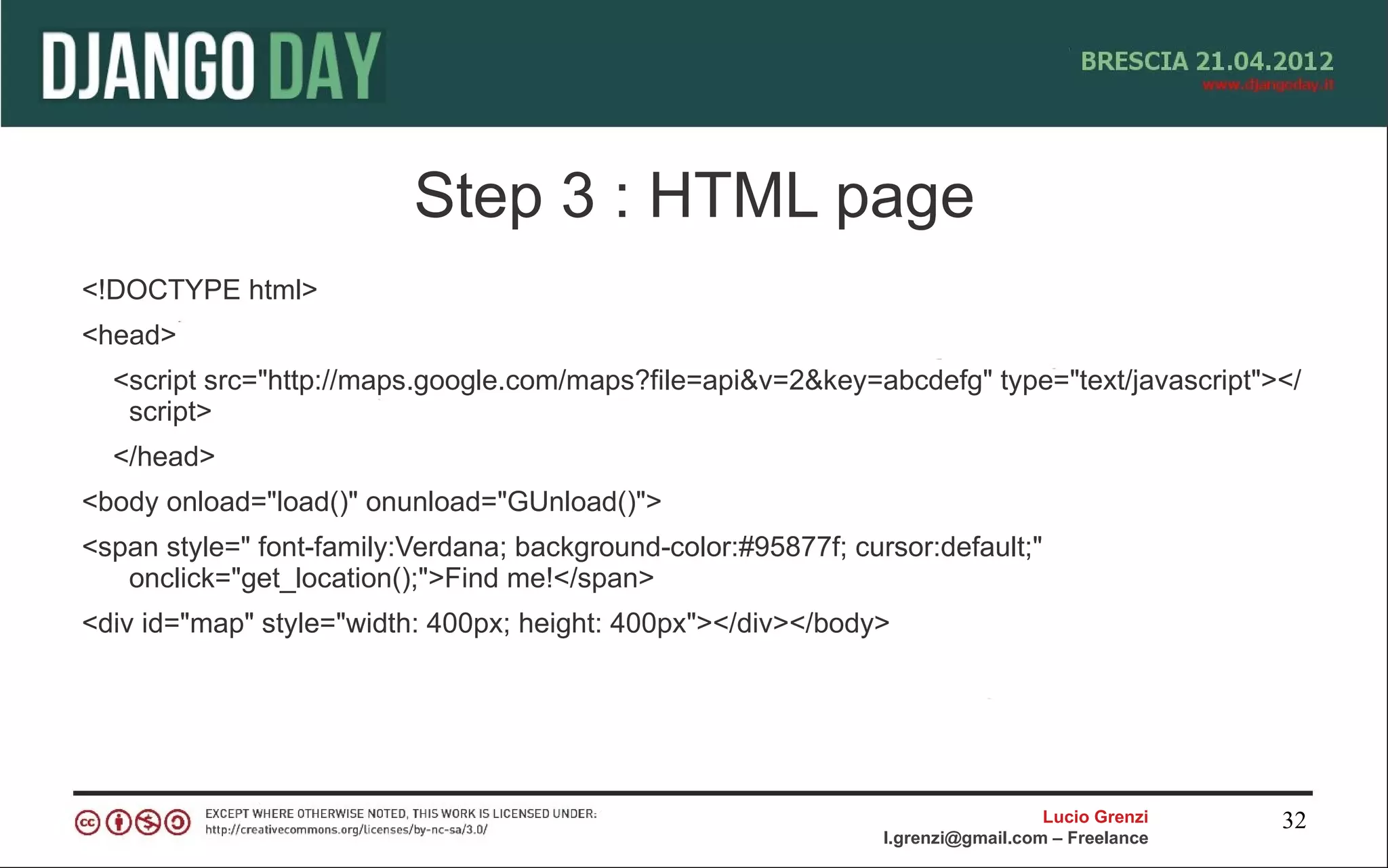 Step 3 : HTML page
<!DOCTYPE html>
<head>
  <script src="http://maps.google.com/maps?file=api&v=2&key=abcdefg" type="text/javascript"></
   script>
  </head>
<body onload="load()" onunload="GUnload()">
<span style=" font-family:Verdana; background-color:#95877f; cursor:default;"
   onclick="get_location();">Find me!</span>
<div id="map" style="width: 400px; height: 400px"></div></body>




                                                                                  Lucio Grenzi   32
                                                                l.grenzi@gmail.com – Freelance
 