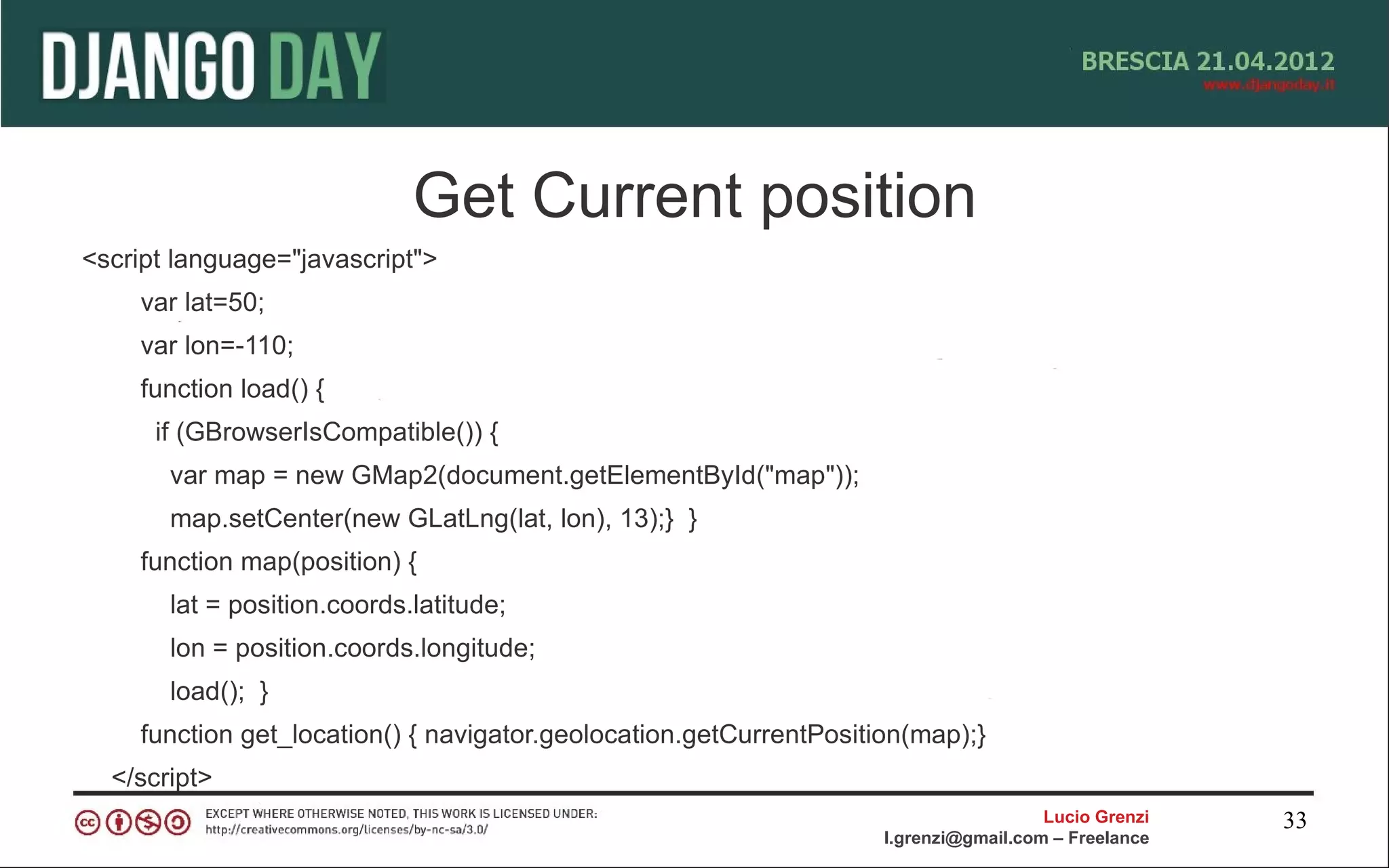 Get Current position
<script language="javascript">
    var lat=50;
    var lon=-110;
    function load() {
      if (GBrowserIsCompatible()) {
       var map = new GMap2(document.getElementById("map"));
       map.setCenter(new GLatLng(lat, lon), 13);} }
    function map(position) {
       lat = position.coords.latitude;
       lon = position.coords.longitude;
       load(); }
    function get_location() { navigator.geolocation.getCurrentPosition(map);}
  </script>
                                                                                      Lucio Grenzi   33
                                                                    l.grenzi@gmail.com – Freelance
 