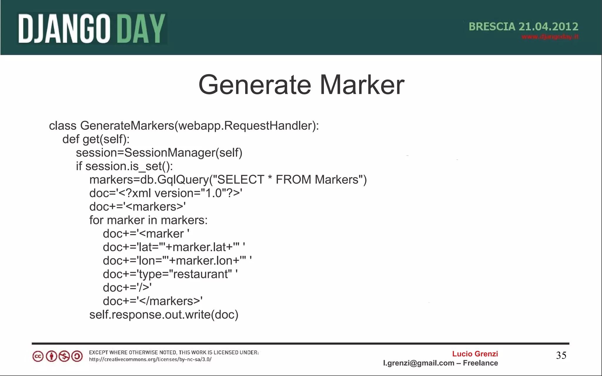 Generate Marker
class GenerateMarkers(webapp.RequestHandler):
   def get(self):
     session=SessionManager(self)
     if session.is_set():
         markers=db.GqlQuery("SELECT * FROM Markers")
         doc='<?xml version="1.0"?>'
         doc+='<markers>'
         for marker in markers:
            doc+='<marker '
            doc+='lat="'+marker.lat+'" '
            doc+='lon="'+marker.lon+'" '
            doc+='type="restaurant" '
            doc+='/>'
            doc+='</markers>'
         self.response.out.write(doc)


                                                                          Lucio Grenzi   35
                                                        l.grenzi@gmail.com – Freelance
 
