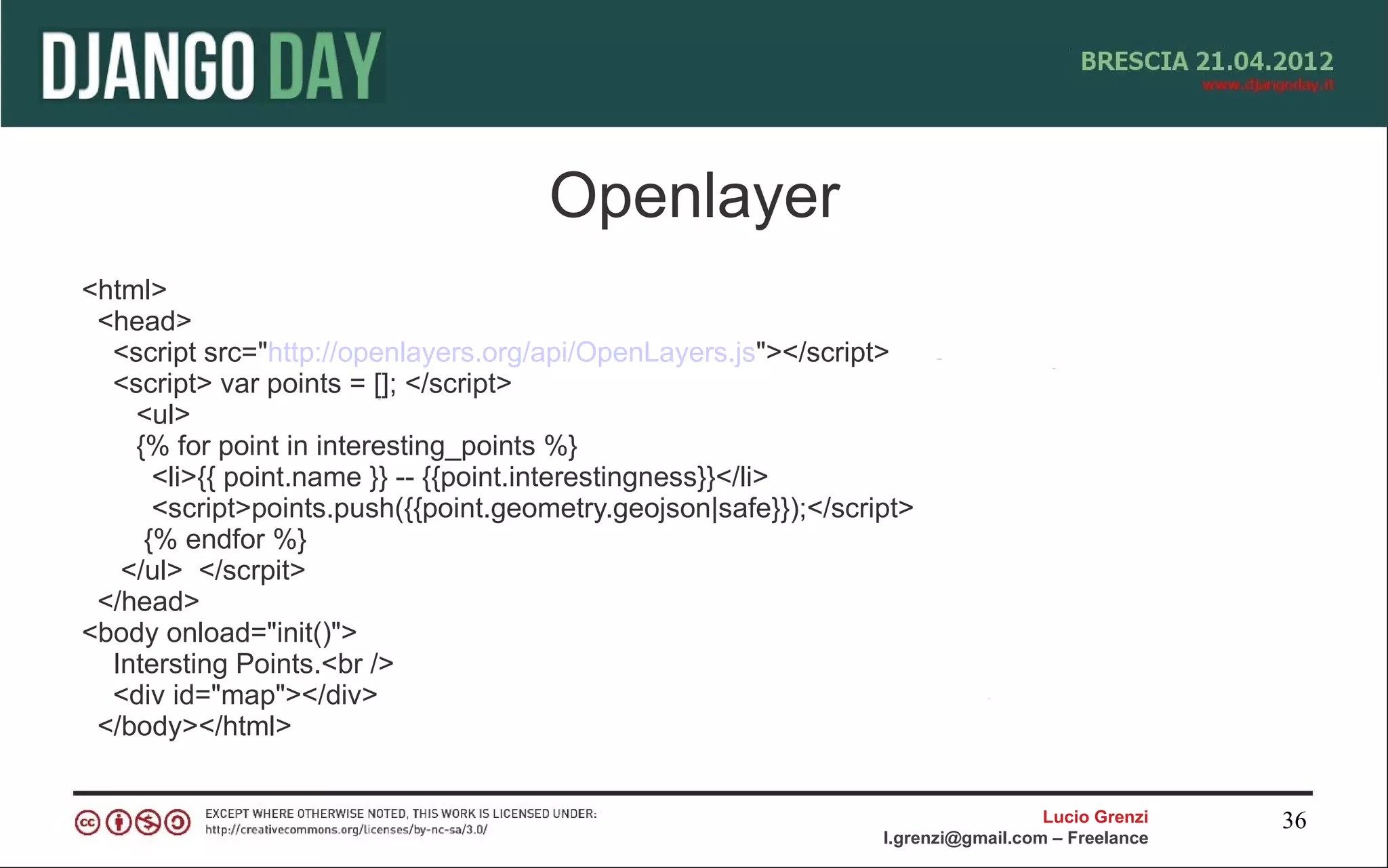 Openlayer
<html>
 <head>
  <script src="http://openlayers.org/api/OpenLayers.js"></script>
  <script> var points = []; </script>
    <ul>
    {% for point in interesting_points %}
      <li>{{ point.name }} -- {{point.interestingness}}</li>
      <script>points.push({{point.geometry.geojson|safe}});</script>
     {% endfor %}
   </ul> </scrpit>
 </head>
<body onload="init()">
  Intersting Points.<br />
  <div id="map"></div>
 </body></html>


                                                                                   Lucio Grenzi   36
                                                                 l.grenzi@gmail.com – Freelance
 