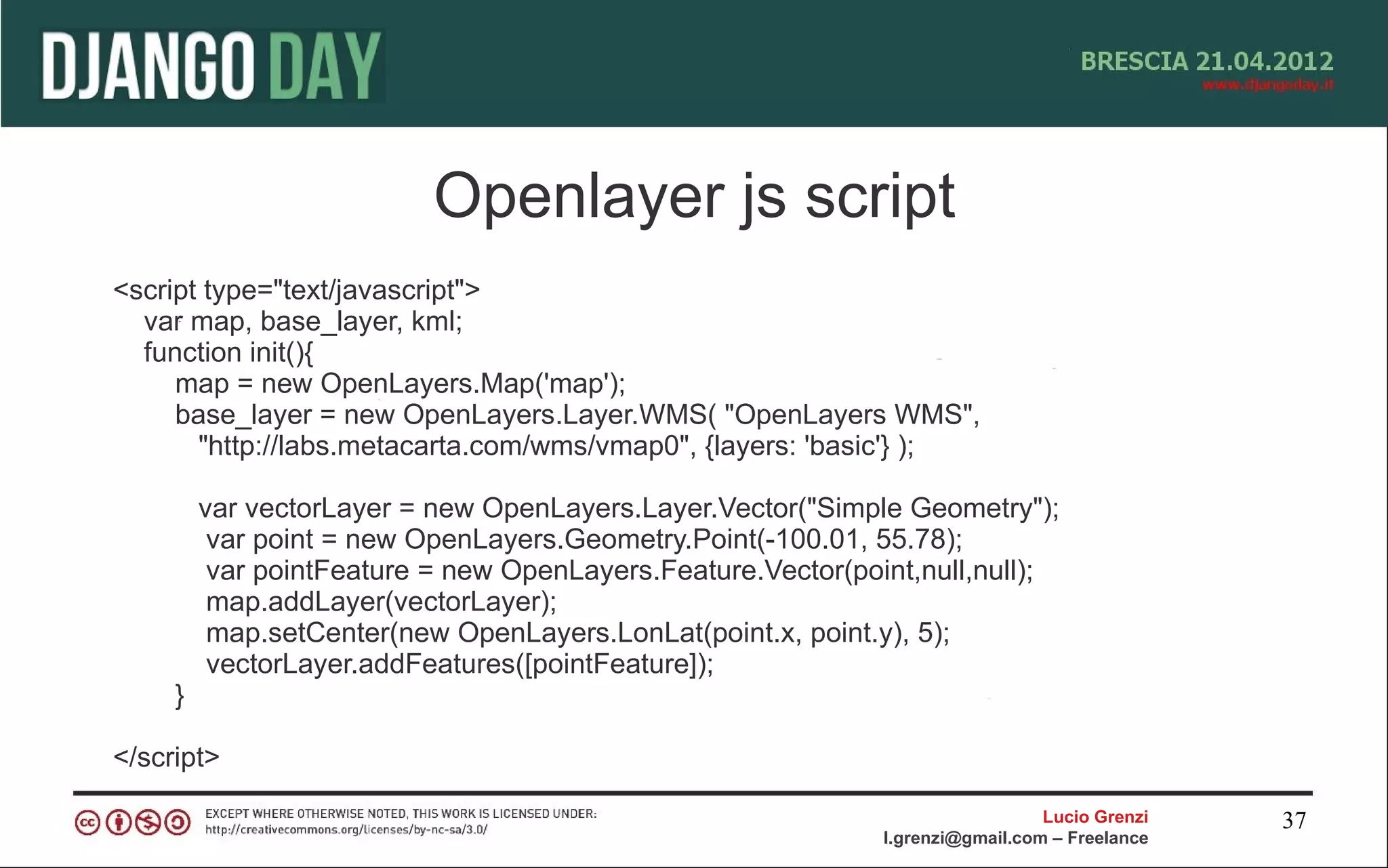 Openlayer js script
<script type="text/javascript">
  var map, base_layer, kml;
  function init(){
     map = new OpenLayers.Map('map');
     base_layer = new OpenLayers.Layer.WMS( "OpenLayers WMS",
       "http://labs.metacarta.com/wms/vmap0", {layers: 'basic'} );

         var vectorLayer = new OpenLayers.Layer.Vector("Simple Geometry");
          var point = new OpenLayers.Geometry.Point(-100.01, 55.78);
          var pointFeature = new OpenLayers.Feature.Vector(point,null,null);
          map.addLayer(vectorLayer);
          map.setCenter(new OpenLayers.LonLat(point.x, point.y), 5);
          vectorLayer.addFeatures([pointFeature]);
     }

</script>

                                                                                Lucio Grenzi   37
                                                              l.grenzi@gmail.com – Freelance
 
