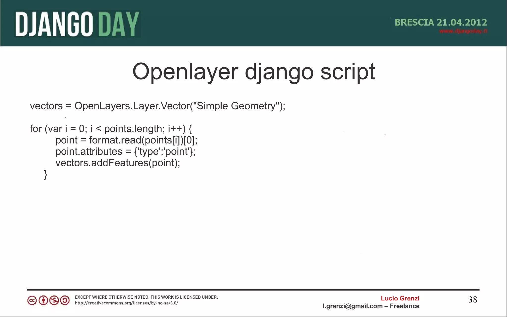 Openlayer django script
vectors = OpenLayers.Layer.Vector("Simple Geometry");

for (var i = 0; i < points.length; i++) {
      point = format.read(points[i])[0];
      point.attributes = {'type':'point'};
      vectors.addFeatures(point);
    }




                                                                          Lucio Grenzi   38
                                                        l.grenzi@gmail.com – Freelance
 