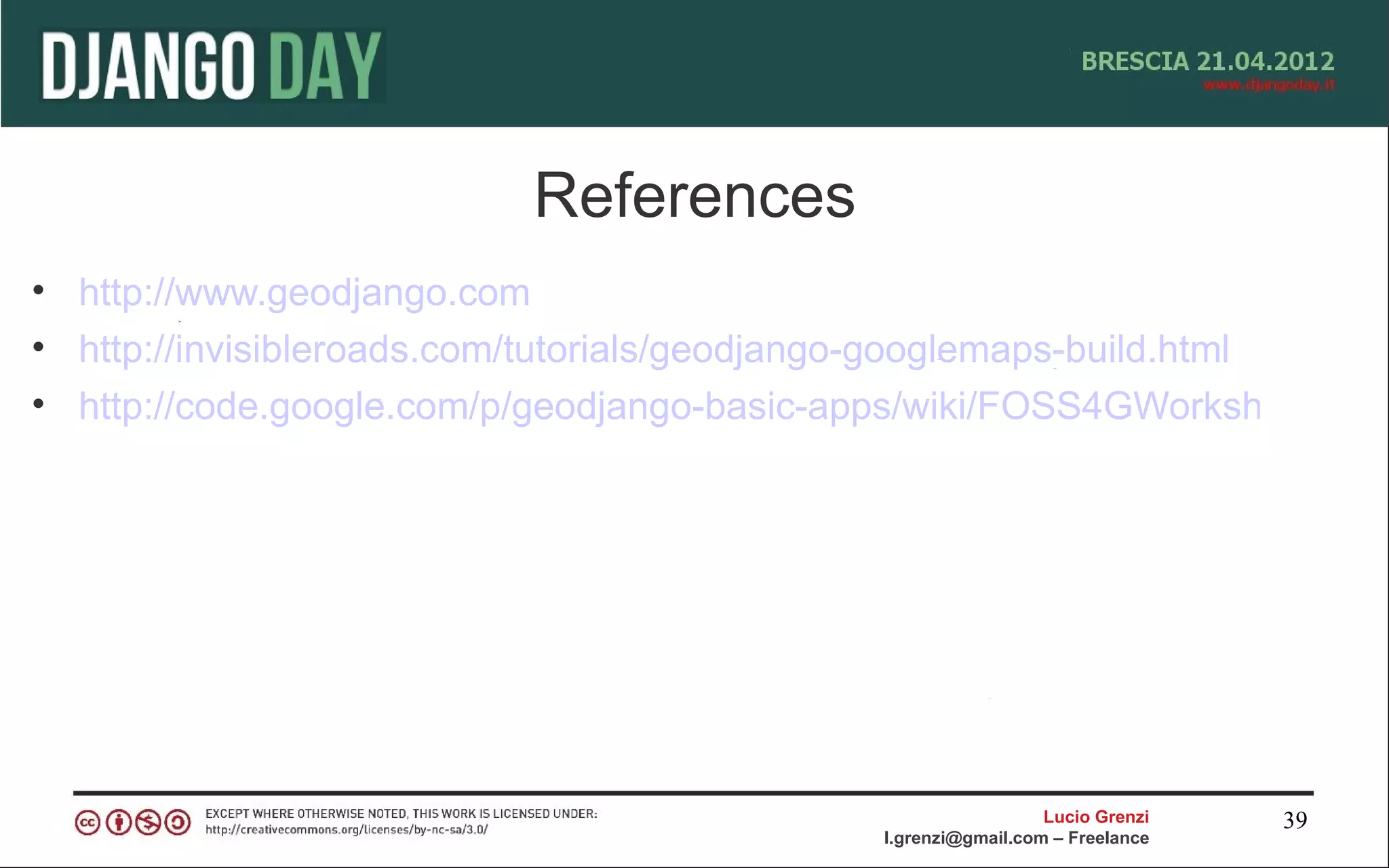 References
• http://www.geodjango.com
• http://invisibleroads.com/tutorials/geodjango-googlemaps-build.html
• http://code.google.com/p/geodjango-basic-apps/wiki/FOSS4GWorkshop




                                                                Lucio Grenzi   39
                                              l.grenzi@gmail.com – Freelance
 