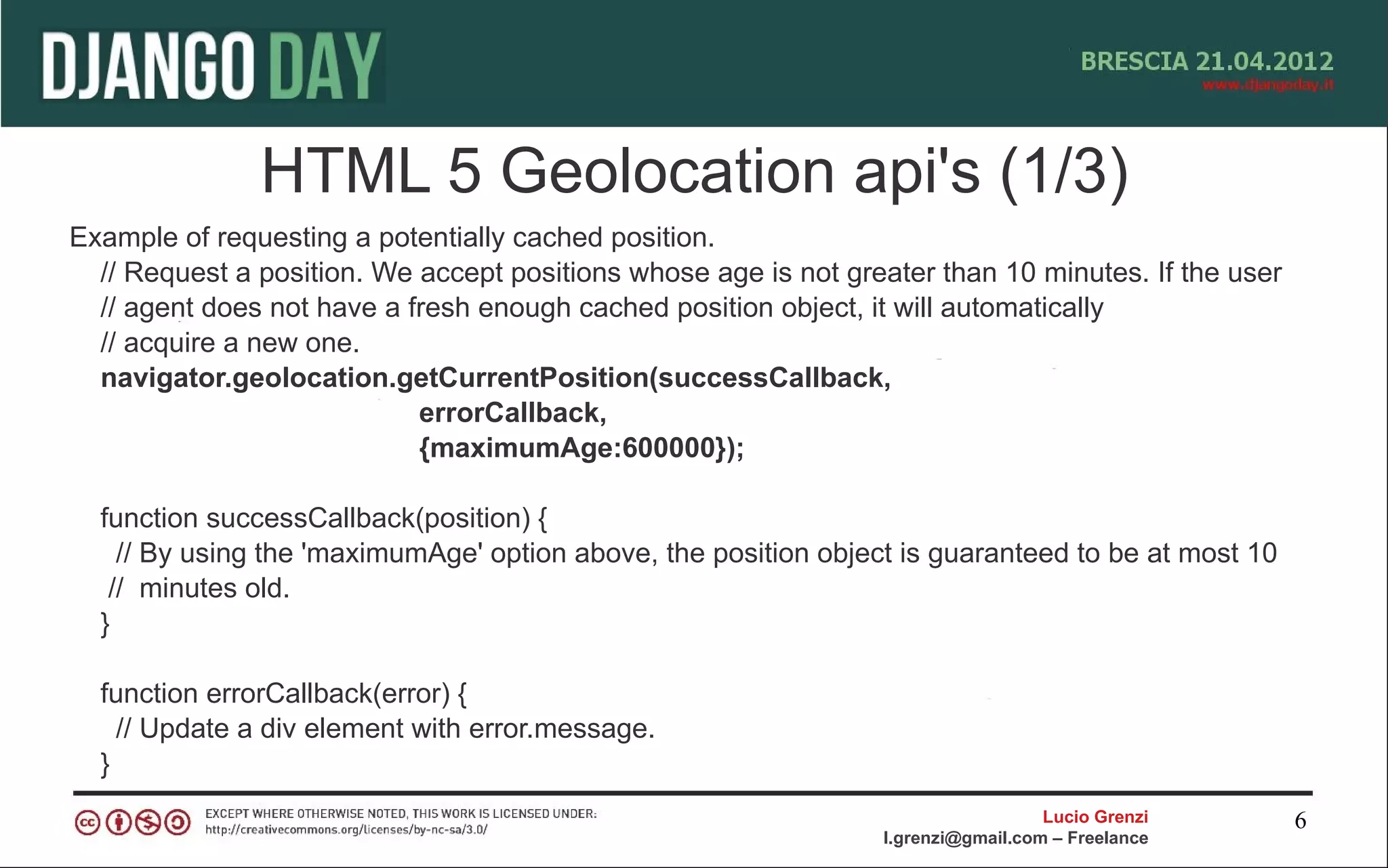 HTML 5 Geolocation api's (1/3)
Example of requesting a potentially cached position.
  // Request a position. We accept positions whose age is not greater than 10 minutes. If the user
  // agent does not have a fresh enough cached position object, it will automatically
  // acquire a new one.
  navigator.geolocation.getCurrentPosition(successCallback,
                            errorCallback,
                            {maximumAge:600000});

  function successCallback(position) {
    // By using the 'maximumAge' option above, the position object is guaranteed to be at most 10
   // minutes old.
  }

  function errorCallback(error) {
    // Update a div element with error.message.
  }
                                                                                   Lucio Grenzi      6
                                                                 l.grenzi@gmail.com – Freelance
 