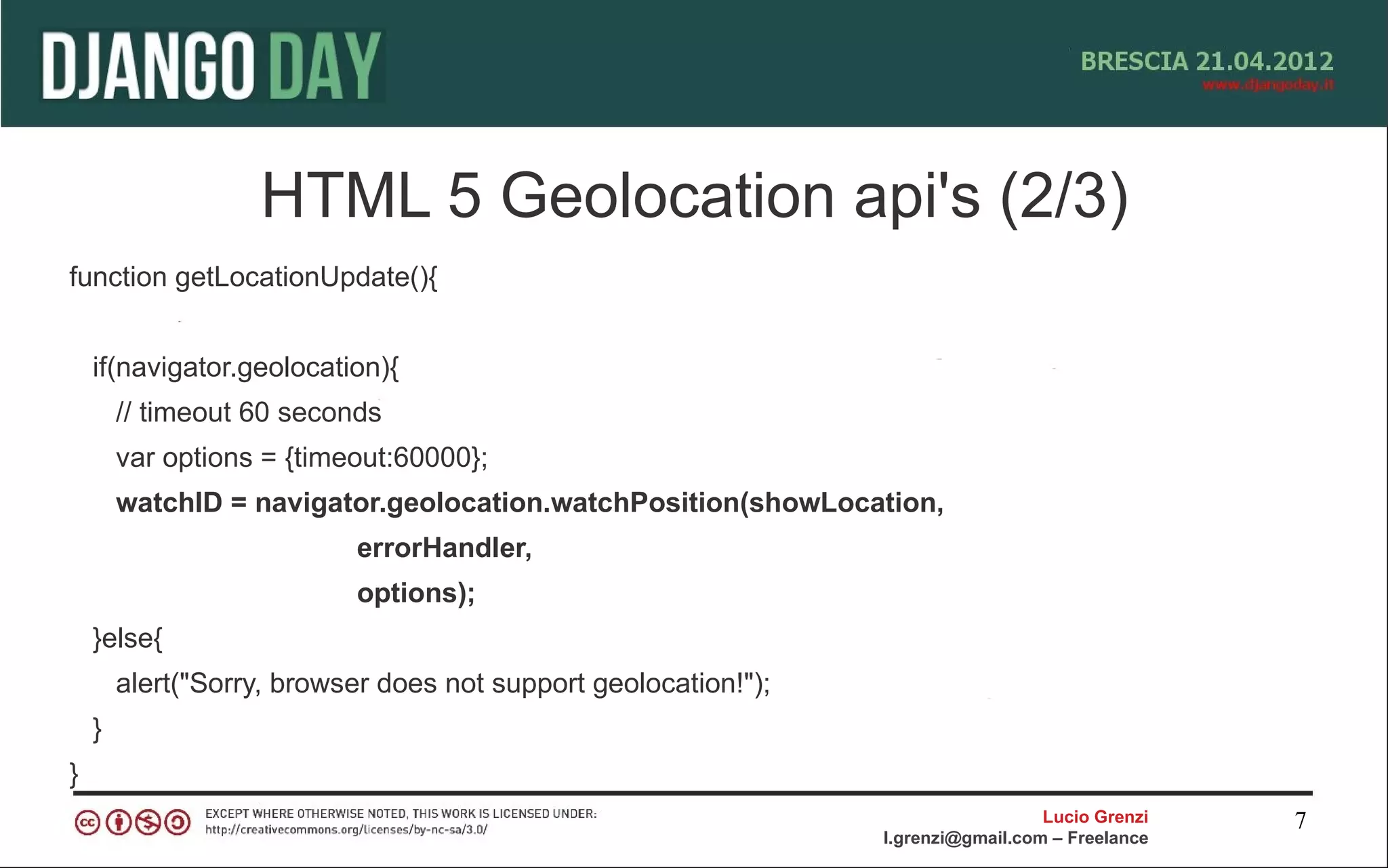 HTML 5 Geolocation api's (2/3)
function getLocationUpdate(){


    if(navigator.geolocation){
        // timeout 60 seconds
        var options = {timeout:60000};
        watchID = navigator.geolocation.watchPosition(showLocation,
                           errorHandler,
                           options);
    }else{
        alert("Sorry, browser does not support geolocation!");
    }
}
                                                                                   Lucio Grenzi   7
                                                                 l.grenzi@gmail.com – Freelance
 